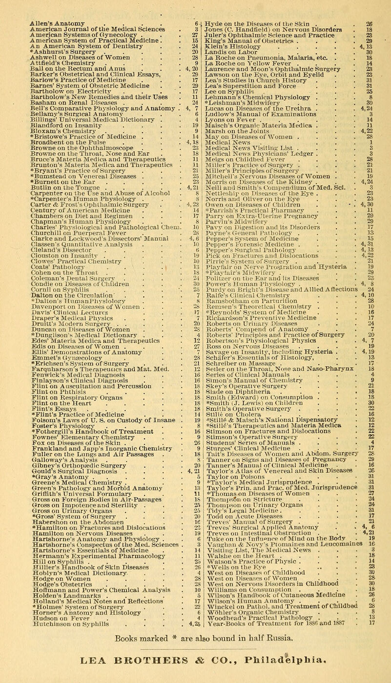 Allen's Anatomy . American Journal of the Medical Sciences American Systems of Gynecology . American System of Practical Medicine . An American System of Dentistry *Asliliurst's Surgery .... Ashwell on Diseases of Women Attfield's Chemistry .... Ball on the Rectum and Anus Barker's Obstetrical and Clinical Bssays, Barlow's Practice of Medicine Barnes' Sj'stem of Obstetric Medicine Bartholow on Electricity . . , ' Bartholow's New Remedies and their Uses Basham on Renal Diseases . Bell's Comparative Physiology and Anatomy Bellamy's Surgical Anatomy Billings' Universal Medical Dictionary . Blandford on Insanity Eloxam's Chemistry . . ... •Bristowe's Practice of Medicine . Broadbent on the Pulse Browne on the Ophthalmoscope Browne on the Throat, Nose and Ear Brace's Materia Medica and Therapeutics Brunton's Materia Medica and Therapeutics ♦Bryant's Practice of Surgery ''^Bumstead on Venereal Diseases . *Burnett on the Ear .... Butlin on the Tongue .... Carpenter on the tfse and Abuse of Alcohol *Carpenter's Human Physiology . Carter & Frost's Ophthalmic Surgery Century of American Medicine Chambers on Diet aud Regimen Chapman's Human Physiology Charles' Physiological and Pathological Chem Churchill on Puerperal Fever Clarke and Dockwood's Dissectors' Manual Classen's Quantitative Analysis Cleland's Dissector .... Clouston on Insanity .... Clowes' Practical Chemistry Coats' Pathology . . . • I Cohen on the Throat . Coleman's Dental Surgery Condie on Diseases of Children Cornil on Syphilis . . . . ' Dalton on the Circulation' *Dalton's HumanPhysiology Davenport on Diseases of Women . Davis' Clinical Lectures Draper's Medical Physics Druitt's Modern Surgery . . Duncan on Diseases of Women ■^Dunglison's Medical Dictionary . Edes' Materia Medica and Therapeutics Edis on Diseases of Women . Ellis' Demonstrations of Anatomy Emmet's Gyntecology 'Erichsen'sSystem of Surgery Farquharson's TJierapeuucs and Mat. Med. Fenwick's Medical Diagnosis Finlayson's Clinical Diagnosis Flint on Auscultation and Percussion Flint on Phthisis .... Flint on Respiratory Organs Flint on the Heart .... Flint's Essays ... *Flint'8 Practice of Medicine Folsom's Laws of U. S. on Custody of Insane Poster's Phvsiology .... *Fothergill's Handbook of Treatment Fownes' Elementary Chemistry Fox on Diseases of the Skin . Frankland and Japp's Inorganic Chemistry Fuller on the Lungs and Air Passages Galloway's Analysis Gibney's Orthopaedic Surgery Gould's Surgical Diagnosis . *Gray's Anatomy ..... Greene's Medical Chemistry . Green's Pathology and Morbid Anatomy Griffith's Universal Formulary Gross on Foreign Bodies in Air-Passages Gross on Impotence and Sterility . Gross on Urinary Organs ♦Gross' S.ystem of Surgery Habershon on the Abdomen ♦Hamilton on Fractures and Dislocations Hamilton on Nervous Diseases Hartshorne's Anatomy and Physiology . Hartshorne's CJonspectus of the Med. Sciences Hartshorne's Essentials of Medicine Hermann's Experimental Pharmacology Hill on Syphilis ..... Hillier's Pfandbook of Skin Diseases Hoblyn's Medical Dictionary. Hodge on Women .... Hodge's Obstetrics .... Hoffmann and Power's Chemical Analysis Holden's Landmarks .... Holland's Medical Notes and Eeflectiona ♦Holmes' System of Surgery Horner's Anatomy and Histology Hudson on Fever Hutchinson on Syphilis 19 9 14 4,18 2.3 18 11 11 21 2.5 2,3 4,21 4,23 14 17 4,6 10 6 19 10 13 18 24 30 25 7 8 28 J7 7 20 28 4 12 27 7 28 21 12 16 16 18 18 18 18 18 14 19 8 16 9 26 9 18 8 20 4,21 5 9 13 11 18 2.5 25 20 le Hyde on the Diseases of the Skin . , .26 Jones (C. Handfield) on Nervous Disorders . 18 Juler's Ophthalmic Science and Practice . 23 King's Manual of Obstetrics .... 29 Klein's Histology . . . . . 4,13 Landis on Labor ..... 30 La Roche on Pneumonia, Malaria, etc . . 18 La Roche on Yellow Fever .... 14 Laurence and Moon's Ophthalmic Surgery . 23 Lawson on the Eye, Orbit and Eyelid . . 23 Lea's Studies in Church History . . . 31 Lea's Superstition and Force . . .31 Lee on Sj'phili's - ... 25 Lehmann s Chemical Physiology . ♦Leishman's Midwifery Lucas on Diseases of the Urethra . Ludlow's Manual of Examinations Lyons on Fev er . . . . . Maisch's Organic Materia Medica . Marsh on the Joints May on Diseases of Women . Medical News Medical News Visiting List . Medical News Physicians' Ledger . Meigs on Childbed Fever . . . . Miller's Practice of Surgery . Miller's Principles of Surgery Mitchell's Nervous Diseases of Women . Morris on Diseases of the Kidney . Neill and Smith's Compendium of Med. Sci. Nettleship on Diseases of the Eye . Norris and Oliver on the Eye Owen on Diseases of Children ♦Parrish's Practical Pharmacy Parry on Extra-Uterine Pregnancy Parvin's Midwifery .... Pavy on Digestion and its Disorders Payne's General Pathology . Pepper's System of Medicine Pepper's Forensic Medicine . Pepper's Surgical Pathology Pick on Fractures and Dislocations Pirrie'g System of Surgery . Playfair on Nerve Prostration and Hysteria *Playlair's Midwifery . Politzer on the Ear and its Diseases Power's Human Phvsiologv . Purdy on Bright's Disease and Allied Affections Ralfe's Clinical Chemistry Bamsbothani on Parturition Remsen's Theoretical Chemistry . *Reynolds'System of Medicine Richardson's Preventive Medicine Roberts on Urinary Diseases Roberts' Conipend of Anatomy Roberts' Principles and Practice of Surgery Robertson's Physiological Physics Ross on Nervous Diseases Savage on Insanity, including Hysteria . Schaier's Essentials of Histology, Schreiber on Massage . . . Seller on the Throat, Nose and Naso-Pharynx Series of Clinical Manuals Simon's Manual of Chemistry Skey's Operative Surgery Blade on Diphtheria . . . . Smith (Edward) on Consumption . ♦Smith (J. Lewis) on Children Smith's Operative Surgerj' . Stllle on Cholera .... ♦Still6 & Maisch's National Dispensatory ♦Stillf's Therapeutics and Materia Medica StimsoD on Fractures and Dislocations Stimson's Operative Surgerj' Students' Series of Manuals . Sturges' Clinical Medicine Tait's Diseases of Women and Abdom. Surgery Tanner on Signs and Diseases of Pregnancy Tanner's Manual of Clinical Medicine . Taylor's Atlas of Venereal and Skin Diseases Taylor on Poisons .... ♦Taylor's Medical Jurisprudence . Taylor's Prin. and Prac. of Med. Jurisprudence ♦Thomas on Diseases of Women . ThompsCn on Stricture Thompson ou Urinary Organs Tidy's Legal Medicine .... Todd on Acute Diseases Treves' Manual of Surgery . Treves' Surgical Applied Anatomy Treves ou Intestinal Obstruction . Tuke on the Influence of Mind on the Body Vaughan & Novy's Ptomaines and Leucomaines Visiiitig List, The Medical News . Walshe on the Heart .... Watson's Practice of Phj'sic . ♦Wells on the Eye West on Diseases of Childhood West on Diseases of Women West on Nervous Disorders in Childhood Williams on Consumption . Wilson's Handbook of Cutaneous Medicine Wilson's Human Anatomy . Wiuckel on Pathol, and Treatment of Childbed Wohler's Organic Chemistry Woodhead's Practical Pathology . Year-Books of Treatment for 1886 and 1887 30 4,24 3 14 11 4,22 28 1 21 21 19 4,24 3 23 23 4,30 11 29 29 17 13 15 4,31 4,13 4,22 21 19 29 23 4, 8 24 4,10 28 10 16 17 24 7 20 4, 7 19 4,19 13 17 18 21 18 18 30 22 16 12 12 22 22 4 17 28. 29 16 26 31 31 31 27 24 24 31 17 21 4, 6 4,21 19 16 3 18 14 23 30 28 30 18 26 6 28 8 13 17 Books marked * are also bound in half Russia. LEA BROTHERS & CO., Philadelphia.