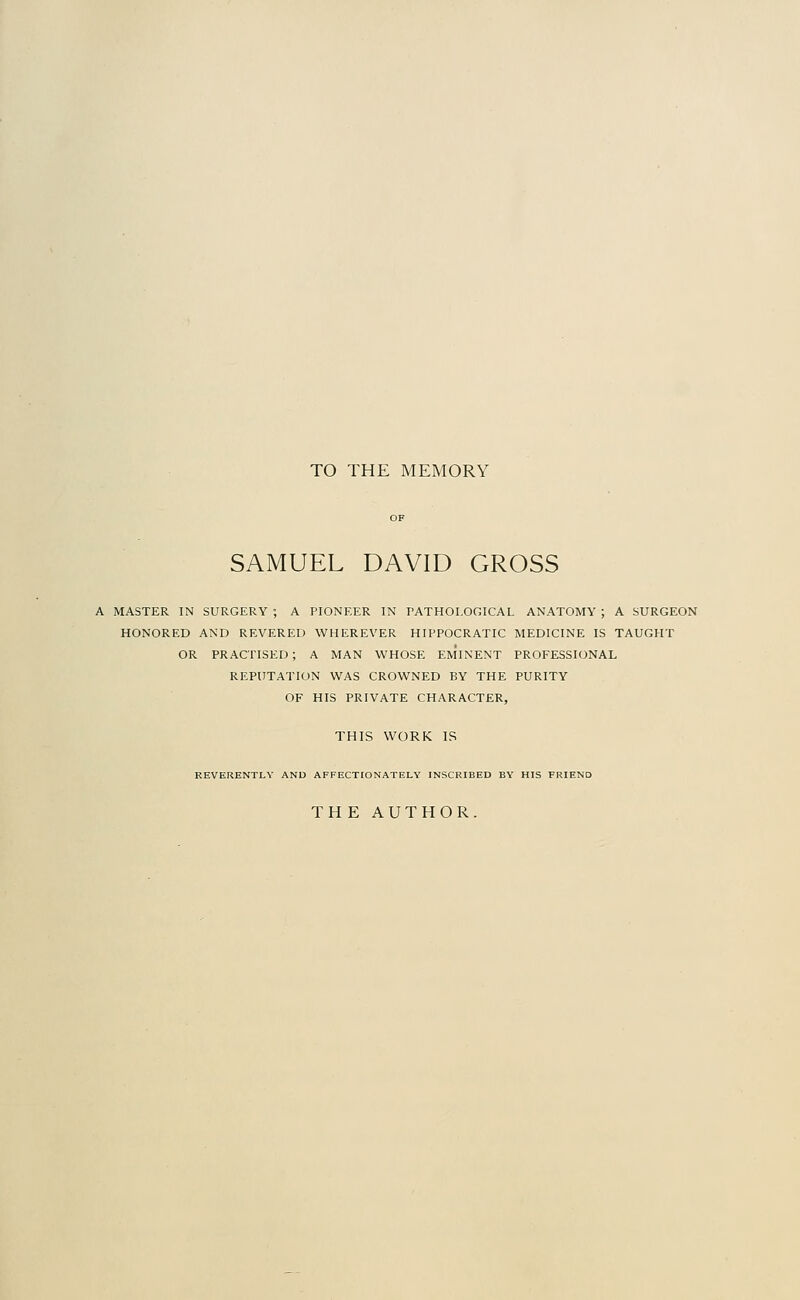 TO THE MEMORY SAMUEL DAVID GROSS A MASTER IN SURGERY ; A PIONEER IN PATHOLOGICAL ANATOMY ; A SURGEON HONORED AND REVERED WHEREVER HIPPOCRATIC MEDICINE IS TAUGHT OR PRACTISED; A MAN WHOSE EMINENT PROFESSIONAL REPUTATION WAS CROWNED BY THE PURITY OF HIS PRIVATE CHARACTER, THIS WORK IS REVERENTLY AND AFFECTIONATELY INSCRIBED BY HIS FRIEND THE AUTHOR