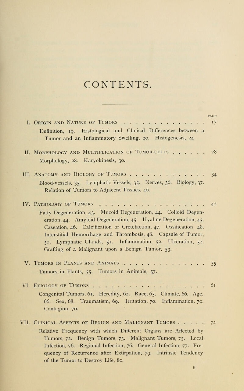 CONTENTS. PAGE I. Origin and Nature of Tumors 17 Definition, 19. Histological and Clinical Differences between a Tumor and an Inflammatory Swelling, 20. Histogenesis, 24. II. Morphology and Multiplication of Tumor-cells 28 Morphology, 28. Karyokinesis, 30. III. Anatomy and Biology of Tumors 34 Blood-vessels, 35. Lymphatic Vessels, 35. Nerves, 36. Biology, 37. Relation of Tumors to Adjacent Tissues, 40. IV. Pathology of Tumors 42 Fatty Degeneration, 43. Mucoid Degeneration, 44. Colloid Degen- eration, 44. Amyloid Degeneration, 45. Hyaline Degeneration, 45. Caseation, 46. Calcification or Cretefaction, 47. Ossification, 48. Interstitial Hemorrhage and Thrombosis, 48. Capsule of Tumor, 51. Lymphatic Glands, 51. Inflammation, 52. Ulceration, 52. Grafting of a Malignant upon a Benign Tumor, 53. V. Tumors in Plants and Animals 55 Tumors in Plants, 55. Tumors in Animals, 57. VI. Etiology of Tumors 61 Congenital Tumors. 61. Heredity, 62. Race, 65. Climate, 66. Age, 66. Sex, 68. Traumatism, 69. Irritation, 70. Inflammation. 70. Contagion, 70. VII. Clinical Aspects of Benign and Malignant Tumors 72 Relative Frequency with which Different Organs are Affected by Tumors, 72. Benign Tumors, 73. Malignant Tumors, 75. Local Infection, 76. Regional Infection, 76. General Infection, ]•]. Fre- quency of Recurrence after Extirpation, 79. Intrinsic Tendency of the Tumor to Destroy Life, 80.