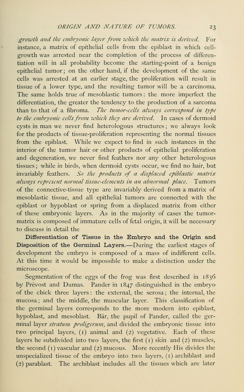 grozvtJi and the cinbiyonic layer from zvJiicJi the matrix is derived. For instance, a matrix of epithelial cells from the epiblast in which cell- growth was arrested near the completion of the process of differen- tiation will in all probability become the starting-point of a benign epithelial tumor; on the other hand, if the development of the same cells was arrested at an earlier stage, the proliferation will result in tissue of a lower type, and the resulting tumor will be a carcinoma. The same holds true of mesoblastic tumors: the more imperfect the differentiation, the greater the tendency to the production of a sarcoma than to that of a fibroma. TJie tJimor-cells ahuays correspond in type to the embryonic cells from ivhich they are derived. In cases of dermoid cysts in man we never find heterologous structures; we always look for the products of tissue-proliferation representing the normal tissues from the epiblast. While we expect to find in such instances in the interior of the tumor hair or other products of epithelial proliferation and degeneration, we never find feathers nor any other heterologous tissues; while in birds, when dermoid cysts occur, we find no hair, but invariably feathers. So the products of a displaced epiblastic matrix ahuays represent normal tisstie-elements in an abnormal place. Tumors of the connective-tissue type are invariably derived from a matrix of mesoblastic tissue, and all epithelial tumors are connected with the epiblast or hypoblast or spring from a displaced matrix from either of these embryonic layers. As in the majority of cases the tumor- matrix is composed of immature cells of fetal origin, it will be necessary to discuss in detail the Diflferentiation of Tissue in the Embryo and the Origin and Disposition of the Germinal Layers.—During the earliest stages of development the embryo is composed of a mass of indifferent cells. At this time it would be impossible to make a distinction under the microscope. Segmentation of the eggs of the frog was first described in 1836 by Prevost and Dumas. Pander in 1847 distinguished in the embryo of the chick three layers: the external, the serosa; the internal, the mucosa; and the middle, the muscular layer. This classification of the germinal layers corresponds to the more modern into epiblast, hypoblast, and mesoblast. Bar, the pupil of Pander, called the ger- minal layer stratum proligeriim, and divided the embryonic tissue into two principal layers, (i) animal and (2) vegetative. Each of these layers he subdivided into two layers, the first (i) skin and (2) muscles, the second (i) vascular and (2) mucous. More recently His divides the unspecialized tissue of the embryo into two layers, (i) archiblast and (2) parablast. The archiblast includes all the tissues which are later