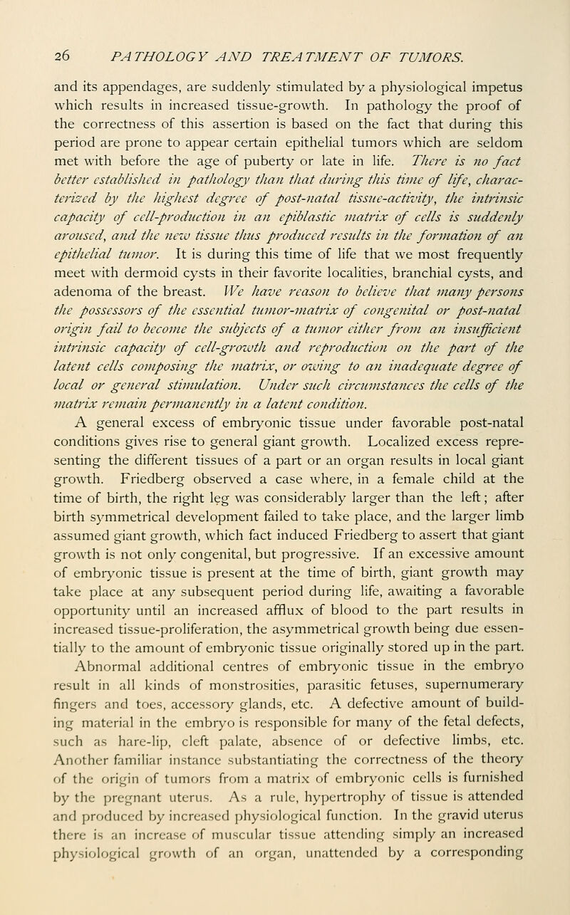 and its appendages, are suddenly stimulated by a physiological impetus which results in increased tissue-growth. In pathology the proof of the correctness of this assertion is based on the fact that during this period are prone to appear certain epithelial tumors which are seldom met with before the age of puberty or late in life. There is no fact better established in pathology than that during this time of life, charac- terized by the highest degree of post-natal tissue-activity, the intrinsic capacity of cell-production in an epiblastic matrix of cells is suddenly aroused, and the new tissue thus produced residts in the formation of an epithelial tumor. It is during this time of life that we most frequently meet with dermoid cysts in their favorite localities, branchial cysts, and adenoma of the breast. We have reason to believe that many persons the possessors of the essential tumor-matrix of congenital or post-7iatal origin fail to become the subjects of a tumor either from an insufficient intrinsic capacity of cell-growth and reproduction on the part of the latent cells composing the matrix, or owing to an inadequate degree of local or general stimulation. Under such circumstances the cells of the matrix remain permanently in a latent condition. A general excess of embryonic tissue under favorable post-natal conditions gives rise to general giant growth. Localized excess repre- senting the different tissues of a part or an organ results in local giant growth. Friedberg observed a case where, in a female child at the time of birth, the right leg was considerably larger than the left; after birth symmetrical development failed to take place, and the larger limb assumed giant growth, which fact induced Friedberg to assert that giant growth is not only congenital, but progressive. If an excessive amount of embryonic tissue is present at the time of birth, giant growth may take place at any subsequent period during life, awaiting a favorable opportunity until an increased afflux of blood to the part results in increased tissue-proliferation, the asymmetrical growth being due essen- tially to the amount of embryonic tissue originally stored up in the part. Abnormal additional centres of embryonic tissue in the embryo result in all kinds of monstrosities, parasitic fetuses, supernumerary fingers and toes, accessory glands, etc. A defective amount of build- ing material in the embryo is responsible for many of the fetal defects, such as hare-lip, cleft palate, absence of or defective limbs, etc. Another familiar instance substantiating the correctness of the theory f)f the origin of tumors from a matrix of embryonic cells is furnished by the pregnant uterus. As a rule, hypertrophy of tissue is attended and produced by increased physiological function. In the gravid uterus there is an increase of muscular tissue attending simply an increased physiological growth of an organ, unattended by a corresponding