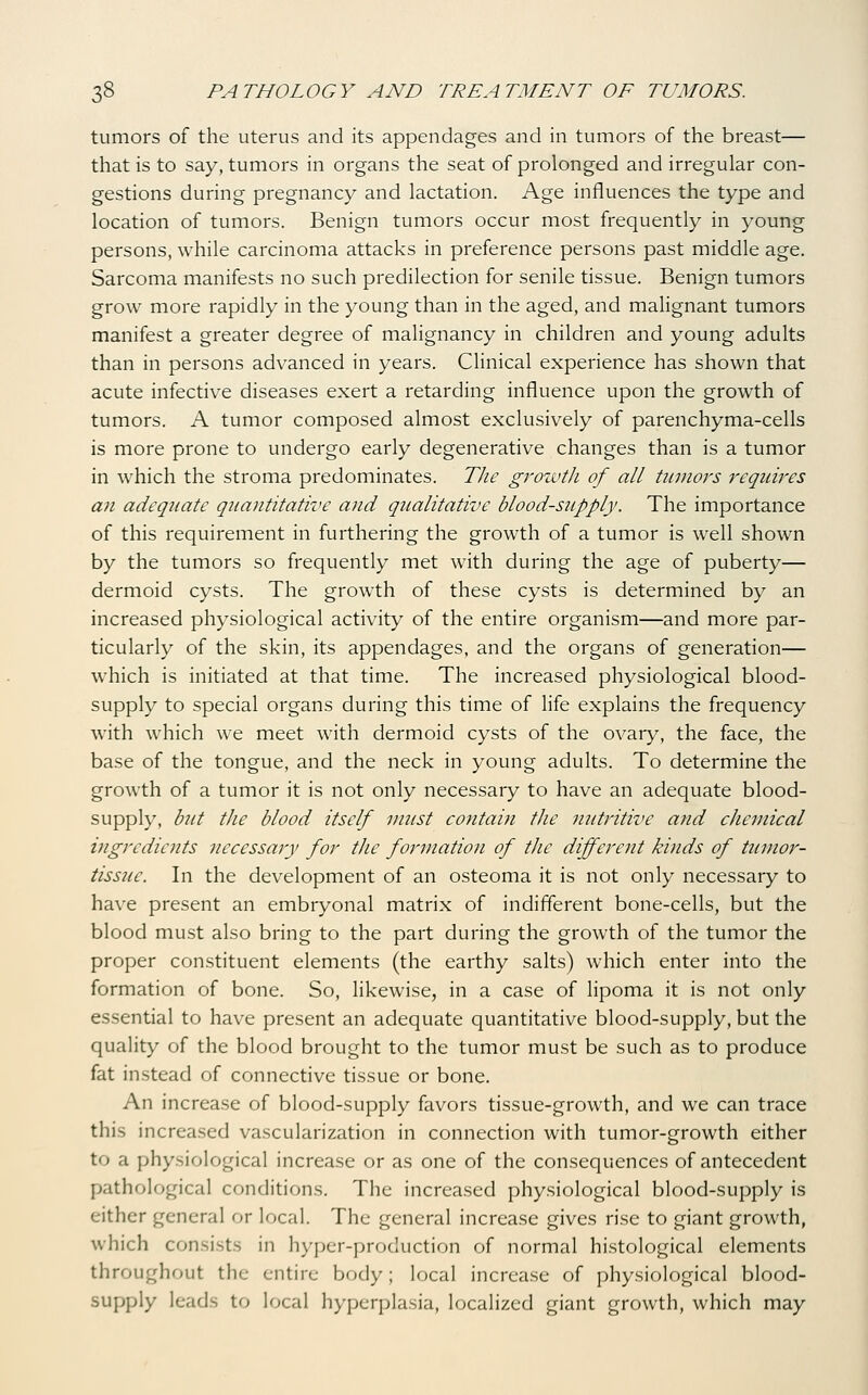 tumors of the uterus and its appendages and in tumors of the breast— that is to say, tumors in organs the seat of prolonged and irregular con- gestions during pregnancy and lactation. Age influences the type and location of tumors. Benign tumors occur most frequently in young persons, while carcinoma attacks in preference persons past middle age. Sarcoma manifests no such predilection for senile tissue. Benign tumors grow more rapidly in the young than in the aged, and malignant tumors manifest a greater degree of malignancy in children and young adults than in persons advanced in years. CHnical experience has shown that acute infective diseases exert a retarding influence upon the growth of tumors. A tumor composed almost exclusively of parenchyma-cells is more prone to undergo early degenerative changes than is a tumor in which the stroma predominates. The growth of all tumors requires an adequate quantitative and qualitative blood-supply. The importance of this requirement in furthering the growth of a tumor is well shown by the tumors so frequently met with during the age of puberty— dermoid cysts. The growth of these cysts is determined by an increased physiological activity of the entire organism—and more par- ticularly of the skin, its appendages, and the organs of generation— which is initiated at that time. The increased physiological blood- supply to special organs during this time of life explains the frequency with which we meet with dermoid cysts of the ovary, the face, the base of the tongue, and the neck in young adults. To determine the growth of a tumor it is not only necessary to have an adequate blood- supply, but the blood itself must contain the nutritive and chemical ingredients necessary for the formation of the differeiit kinds of tumor- tissue. In the development of an osteoma it is not only necessary to have present an embryonal matrix of indifferent bone-cells, but the blood must also bring to the part during the growth of the tumor the proper constituent elements (the earthy salts) which enter into the formation of bone. So, likewise, in a case of lipoma it is not only essential to have present an adequate quantitative blood-supply, but the quality of the blood brought to the tumor must be such as to produce fat instead of connective tissue or bone. An increase of blood-supply favors tissue-growth, and we can trace this increased vascularization in connection with tumor-growth either to a physiological increase or as one of the consequences of antecedent pathological conditions. The increased physiological blood-supply is either general or local. The general increase gives rise to giant growth, which consists in hyper-production of normal histological elements throughout the entire body; local increase of physiological blood- supply leads to local hyperplasia, localized giant growth, which may