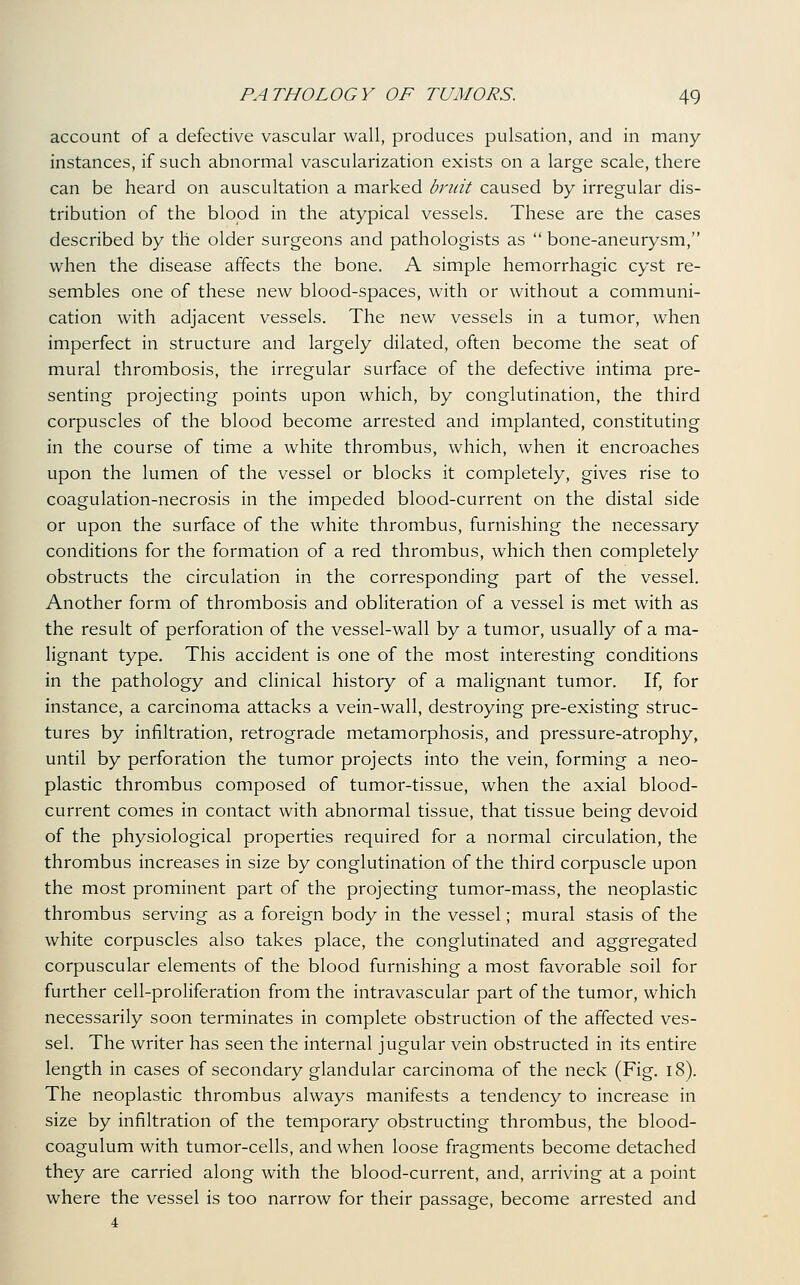 account of a defective vascular wall, produces pulsation, and in many instances, if such abnormal vascularization exists on a large scale, there can be heard on auscultation a marked bruit caused by irregular dis- tribution of the blood in the atypical vessels. These are the cases described by the older surgeons and pathologists as  bone-aneurysm, when the disease affects the bone. A simple hemorrhagic cyst re- sembles one of these new blood-spaces, with or without a communi- cation with adjacent vessels. The new vessels in a tumor, when imperfect in structure and largely dilated, often become the seat of mural thrombosis, the irregular surface of the defective intima pre- senting projecting points upon which, by conglutination, the third corpuscles of the blood become arrested and implanted, constituting in the course of time a white thrombus, which, when it encroaches upon the lumen of the vessel or blocks it completely, gives rise to coagulation-necrosis in the impeded blood-current on the distal side or upon the surface of the white thrombus, furnishing the necessary conditions for the formation of a red thrombus, which then completely obstructs the circulation in the corresponding part of the vessel. Another form of thrombosis and obliteration of a vessel is met with as the result of perforation of the vessel-wall by a tumor, usually of a ma- lignant type. This accident is one of the most interesting conditions in the pathology and clinical history of a malignant tumor. If, for instance, a carcinoma attacks a vein-wall, destroying pre-existing struc- tures by infiltration, retrograde metamorphosis, and pressure-atrophy, until by perforation the tumor projects into the vein, forming a neo- plastic thrombus composed of tumor-tissue, when the axial blood- current comes in contact with abnormal tissue, that tissue being devoid of the physiological properties required for a normal circulation, the thrombus increases in size by conglutination of the third corpuscle upon the most prominent part of the projecting tumor-mass, the neoplastic thrombus serving as a foreign body in the vessel; mural stasis of the white corpuscles also takes place, the conglutinated and aggregated corpuscular elements of the blood furnishing a most favorable soil for further cell-proliferation from the intravascular part of the tumor, which necessarily soon terminates in complete obstruction of the affected ves- sel. The writer has seen the internal jugular vein obstructed in its entire length in cases of secondary glandular carcinoma of the neck (Fig. i8). The neoplastic thrombus always manifests a tendency to increase in size by infiltration of the temporary obstructing thrombus, the blood- coagulum with tumor-cells, and when loose fragments become detached they are carried along with the blood-current, and, arriving at a point where the vessel is too narrow for their passage, become arrested and