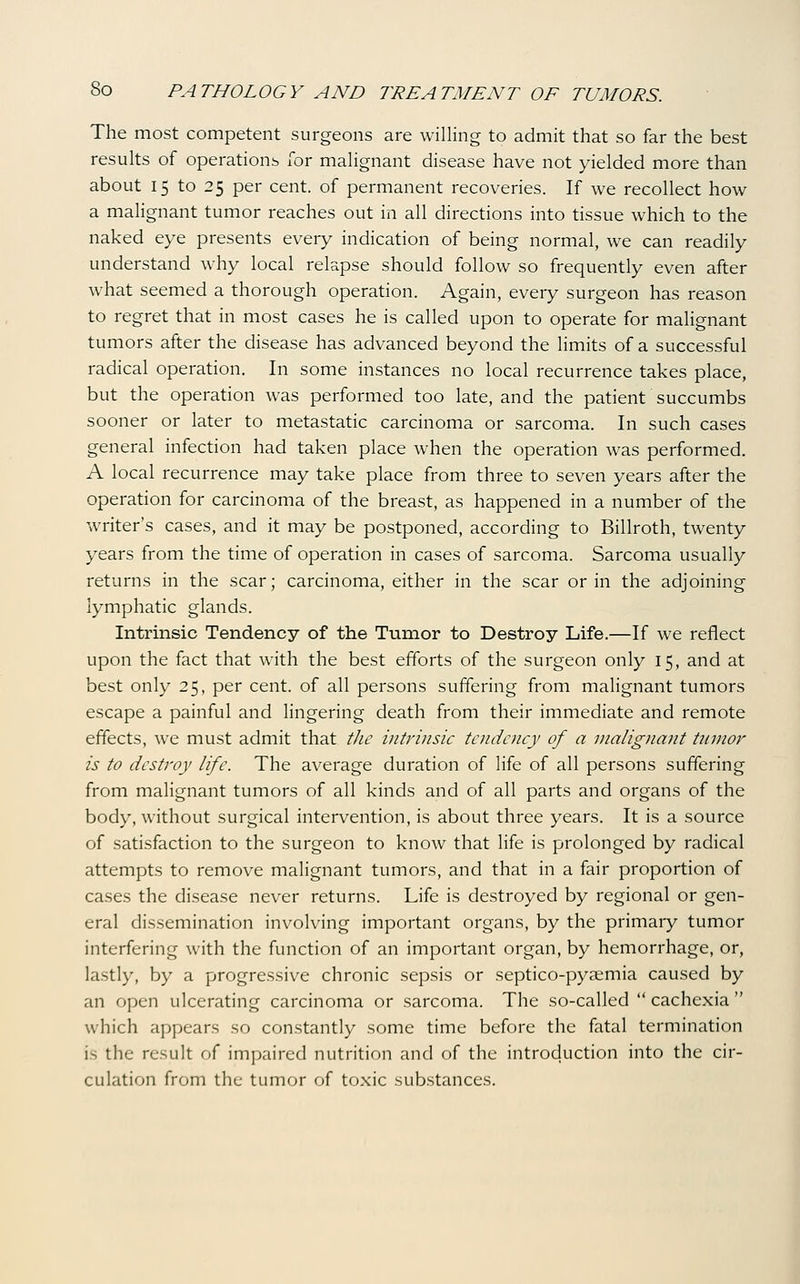 The most competent surgeons are willing to admit that so far the best results of operations for malignant disease have not yielded more than about 15 to 25 per cent, of permanent recoveries. If we recollect how a malignant tumor reaches out in all directions into tissue which to the naked eye presents every indication of being normal, we can readily understand why local relapse should follow so frequently even after what seemed a thorough operation. Again, every surgeon has reason to regret that in most cases he is called upon to operate for malignant tumors after the disease has advanced beyond the limits of a successful radical operation. In some instances no local recurrence takes place, but the operation was performed too late, and the patient succumbs sooner or later to metastatic carcinoma or sarcoma. In such cases general infection had taken place when the operation was performed. A local recurrence may take place from three to seven years after the operation for carcinoma of the breast, as happened in a number of the waiter's cases, and it may be postponed, according to Billroth, twenty years from the time of operation in cases of sarcoma. Sarcoma usually returns in the scar; carcinoma, either in the scar or in the adjoining lymphatic glands. Intrinsic Tendency of the Tumor to Destroy Life.—If we reflect upon the fact that with the best efforts of the surgeon only 15, and at best only 25, per cent, of all persons suffering from malignant tumors escape a painful and lingering death from their immediate and remote effects, WT must admit that the intrinsic tendency of a malignant tnnioj'- is to destroy life. The average duration of life of all persons suffering from malignant tumors of all kinds and of all parts and organs of the body, without surgical intervention, is about three years. It is a source of satisfaction to the surgeon to know that life is prolonged by radical attempts to remove malignant tumors, and that in a fair proportion of cases the disease never returns. Life is destroyed by regional or gen- eral dissemination involving important organs, by the primary tumor interfering with the function of an important organ, by hemorrhage, or, lastly, by a progressive chronic sepsis or septico-pysemia caused by an open ulcerating carcinoma or sarcoma. The so-called  cachexia  which appears so con.stantly some time before the fatal termination is the result of impaired nutrition and of the introduction into the cir- culation from the tumor of toxic substances.