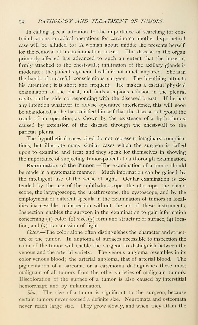 In calling special attention to the importance of searching for con- traindications to radical operations for carcinoma another hypothetical case will be alluded to: A woman about middle life presents herself for the removal of a carcinomatous breast. The disease in the organ primarily affected has advanced to such an extent that the breast is firmly attached to the chest-wall; infiltration of the axillary glands is moderate; the patient's general health is not much impaired. She is in the hands of a careful, conscientious surgeon. The breathing attracts his attention ; it is short and frequent. He makes a careful physical examination of the chest, and finds a copious effusion in the pleural cavity on the side corresponding with the diseased breast. If he had any intention whatever to advise operative interference, this will soon be abandoned, as he has satisfied himself that the disease is beyond the reach of an operation, as shown by the existence of a hydrothorax caused by extension of the disease through the chest-wall to the parietal pleura. The hypothetical cases cited do not represent imaginary complica- tions, but illustrate many similar cases which the surgeon is called upon to examine and treat, and they speak for themselves in showing the importance of subjecting tumor-patients to a thorough examination. Examination of the Tumor,—The examination of a tumor should be made in a systematic manner. Much information can be gained by the intelligent use of the sense of sight. Ocular examination is ex- tended by the use of the ophthalmoscope, the otoscope, the rhino- scope, the laryngoscope, the urethroscope, the cystoscope, and by the employment of different specula in the examination of tumors in local- ities inaccessible to inspection without the aid of these instruments. Inspection enables the surgeon in the examination to gain information concerning (i) color, (2) size, (3) form and structure of surface, (4) loca- tion, and (5) transmission of light. Color.—The color alone often distinguishes the character and struct- ure of the tumor. In angioma of surfaces accessible to inspection the color of the tumor will enable the surgeon to distinguish between the venous and the arterial variety. The venous angioma resembles in its color venous blood ; the arterial angioma, that of arterial blood. The pigmentation of a sarcoma or a carcinoma distinguishes these most malignant of all tumors from the other varieties of malignant tumors. Discoloration of the surface of a tumor is also caused by interstitial hemorrhage and by inflammation. Size.—The size of a tumor is significant to the surgeon, because certain tumors never exceed a definite size. Neuromata and osteomata never reach large size. They grow slowly, and when they attain the