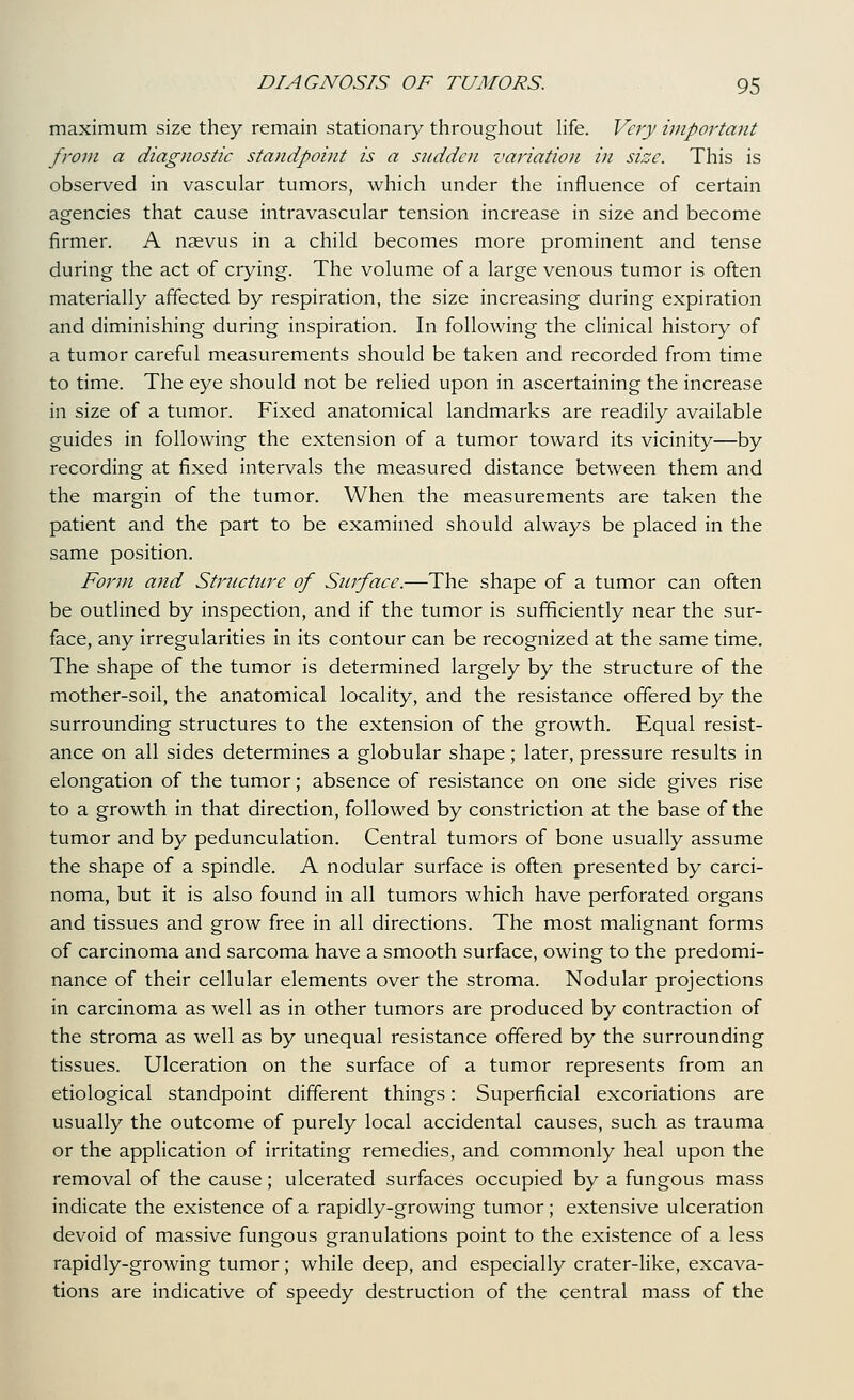 maximum size they remain stationary throughout life. Very important from a diagnostic standpoint is a snddcii variation in size. This is observed in vascular tumors, which under the influence of certain agencies that cause intravascular tension increase in size and become firmer. A naevus in a child becomes more prominent and tense during the act of crying. The volume of a large venous tumor is often materially affected by respiration, the size increasing during expiration and diminishing during inspiration. In following the clinical history of a tumor careful measurements should be taken and recorded from time to time. The eye should not be relied upon in ascertaining the increase in size of a tumor. Fixed anatomical landmarks are readily available guides in following the extension of a tumor toward its vicinity—by recording at fixed intervals the measured distance between them and the margin of the tumor. When the measurements are taken the patient and the part to be examined should always be placed in the same position. Form and Structure of Surface.—The shape of a tumor can often be outlined by inspection, and if the tumor is sufficiently near the sur- face, any irregularities in its contour can be recognized at the same time. The shape of the tumor is determined largely by the structure of the mother-soil, the anatomical locality, and the resistance offered by the surrounding structures to the extension of the growth. Equal resist- ance on all sides determines a globular shape; later, pressure results in elongation of the tumor; absence of resistance on one side gives rise to a growth in that direction, followed by constriction at the base of the tumor and by pedunculation. Central tumors of bone usually assume the shape of a spindle. A nodular surface is often presented by carci- noma, but it is also found in all tumors which have perforated organs and tissues and grow free in all directions. The most malignant forms of carcinoma and sarcoma have a smooth surface, owing to the predomi- nance of their cellular elements over the stroma. Nodular projections in carcinoma as well as in other tumors are produced by contraction of the stroma as well as by unequal resistance offered by the surrounding tissues. Ulceration on the surface of a tumor represents from an etiological standpoint different things: Superficial excoriations are usually the outcome of purely local accidental causes, such as trauma or the application of irritating remedies, and commonly heal upon the removal of the cause; ulcerated surfaces occupied by a fungous mass indicate the existence of a rapidly-growing tumor; extensive ulceration devoid of massive fungous granulations point to the existence of a less rapidly-growing tumor; while deep, and especially crater-like, excava- tions are indicative of speedy destruction of the central mass of the