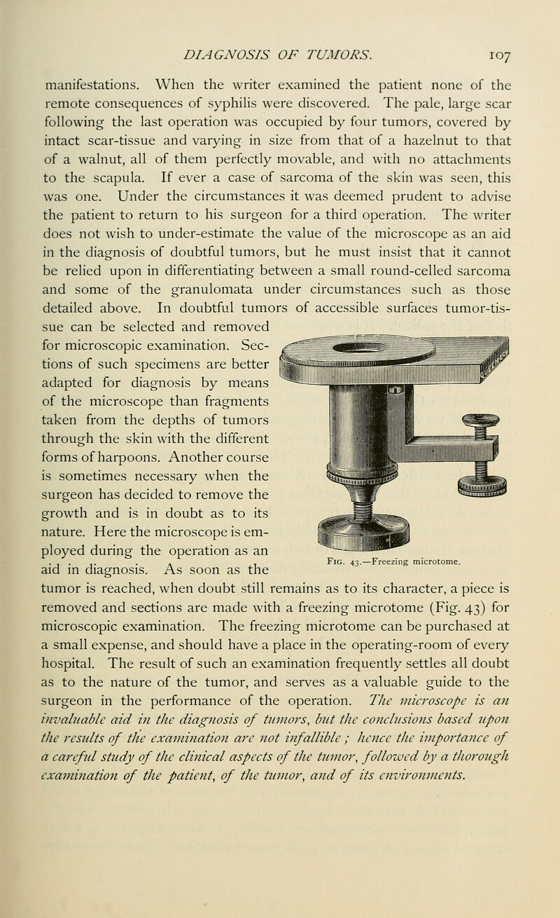 manifestations. When the writer examined the patient none of the remote consequences of syphiHs were discovered. The pale, large scar following the last operation was occupied by four tumors, covered by intact scar-tissue and varying in size from that of a hazelnut to that of a walnut, all of them perfectly movable, and with no attachments to the scapula. If ever a case of sarcoma of the skin was seen, this was one. Under the circumstances it was deemed prudent to advise the patient to return to his surgeon for a third operation. The writer does not wish to under-estimate the value of the microscope as an aid in the diagnosis of doubtful tumors, but he must insist that it cannot be relied upon in differentiating between a small round-celled sarcoma and some of the granulomata under circumstances such as those detailed above. In doubtful tumors of accessible surfaces tumor-tis- sue can be selected and removed for microscopic examination. Sec- tions of such specimens are better adapted for diagnosis by means of the microscope than fragments taken from the depths of tumors through the skin with the different forms of harpoons. Another course is sometimes necessary when the surgeon has decided to remove the growth and is in doubt as to its nature. Here the microscope is em- ployed during the operation as an aid in diagnosis. As soon as the tumor is reached, when doubt still remains as to its character, a piece is removed and sections are made with a freezing microtome (Fig. 43) for microscopic examination. The freezing microtome can be purchased at a small expense, and should have a place in the operating-room of every hospital. The result of such an examination frequently settles all doubt as to the nature of the tumor, and serves as a valuable guide to the surgeon in the performance of the operation. The microscope is an invaluable aid in the diagnosis of tumors, but the conclusions based upon the residts of the examination are not infallible ; hejice the importance of a careful study of the clinical aspects of the tumor, followed by a tJwrough examination of the patient, of the tumor, and of its environments. Fig. 43.—Freezing microtome.