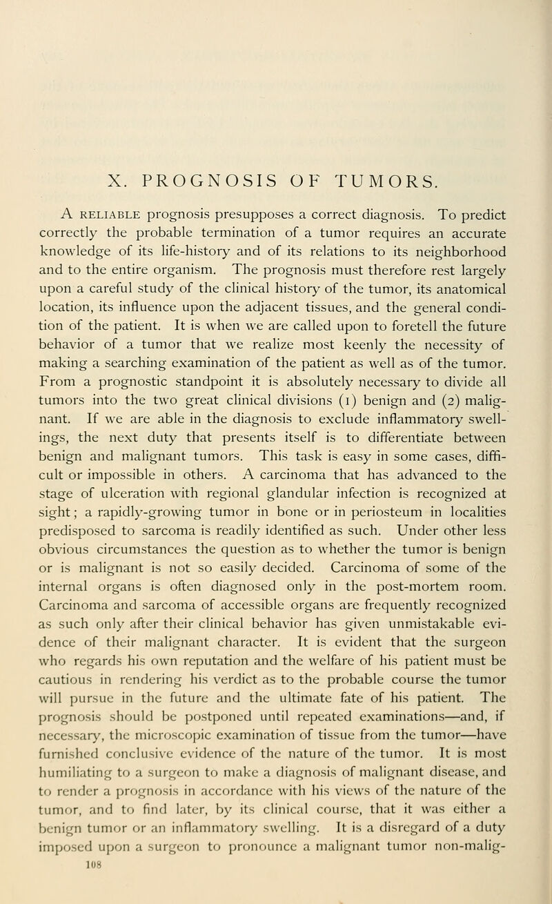 X. PROGNOSIS OF TUMORS. A RELIABLE pi'ognosis presupposes a correct diagnosis. To predict correctly the probable termination of a tumor requires an accurate knowledge of its life-history and of its relations to its neighborhood and to the entire organism. The prognosis must therefore rest largely upon a careful study of the clinical history of the tumor, its anatomical location, its influence upon the adjacent tissues, and the general condi- tion of the patient. It is when we are called upon to foretell the future behavior of a tumor that we realize most keenly the necessity of making a searching examination of the patient as well as of the tumor. From a prognostic standpoint it is absolutely necessary to divide all tumors into the two great clinical divisions (i) benign and (2) malig- nant. If we are able in the diagnosis to exclude inflammatory swell- ings, the next duty that presents itself is to differentiate between benign and malignant tumors. This task is easy in some cases, diffi- cult or impossible in others. A carcinoma that has advanced to the stage of ulceration with regional glandular infection is recognized at sight; a rapidly-growing tumor in bone or in periosteum in localities predisposed to sarcoma is readily identified as such. Under other less obvious circumstances the question as to whether the tumor is benign or is malignant is not so easily decided. Carcinoma of some of the internal organs is often diagnosed only in the post-mortem room. Carcinoma and sarcoma of accessible organs are frequently recognized as such only after their clinical behavior has given unmistakable evi- dence of their malignant character. It is evident that the surgeon who regards his own reputation and the welfare of his patient must be cautious in rendering his verdict as to the probable course the tumor will pursue in the future and the ultimate fate of his patient. The prognosis should be postponed until repeated examinations—and, if necessary, the microscopic examination of tissue from the tumor—have furnished conclusive evidence of the nature of the tumor. It is most humiliating to a surgeon to make a diagnosis of malignant disease, and to render a prognosis in accordance with his views of the nature of the tumor, and to find later, by its clinical course, that it was either a benign tumor or an inflammatory swelling. It is a disregard of a duty imposed upon a surgeon to pronounce a malignant tumor non-malig-