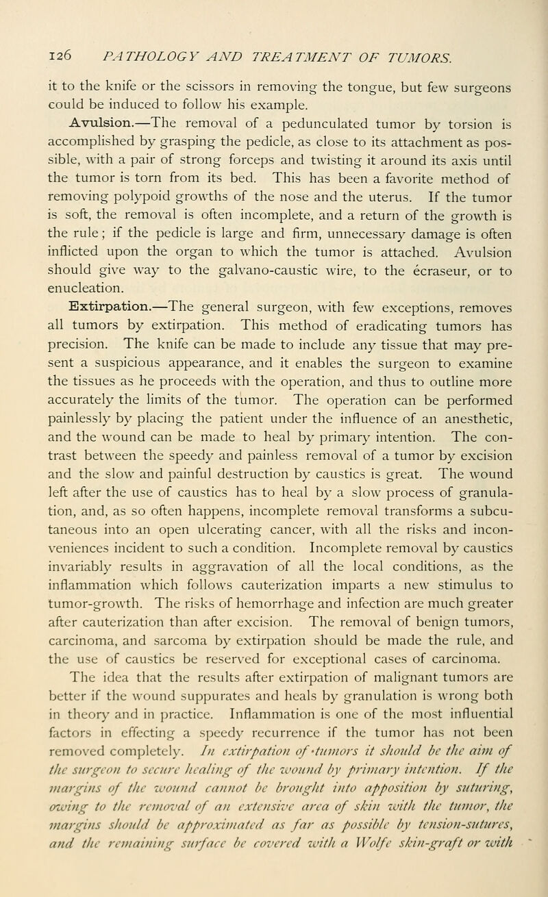 it to the knife or the scissors in removing the tongue, but few surgeons could be induced to follow his example. Avulsion.—The removal of a pedunculated tumor by torsion is accomplished by grasping the pedicle, as close to its attachment as pos- sible, with a pair of strong forceps and twisting it around its axis until the tumor is torn from its bed. This has been a favorite method of removing polypoid growths of the nose and the uterus. If the tumor is soft, the removal is often incomplete, and a return of the growth is the rule; if the pedicle is large and firm, unnecessary damage is often inflicted upon the organ to which the tumor is attached. Avulsion should give way to the galvano-caustic wire, to the ecraseur, or to enucleation. Extirpation.—The general surgeon, with few exceptions, removes all tumors by extirpation. This method of eradicating tumors has precision. The knife can be made to include any tissue that may pre- sent a suspicious appearance, and it enables the surgeon to examine the tissues as he proceeds with the operation, and thus to outline more accurately the limits of the tumor. The operation can be performed painlessly by placing the patient under the influence of an anesthetic, and the wound can be made to heal by primary intention. The con- trast between the speedy and painless removal of a tumor by excision and the slow and painful destruction by caustics is great. The wound left after the use of caustics has to heal by a slow process of granula- tion, and, as so often happens, incomplete removal transforms a subcu- taneous into an open ulcerating cancer, with all the risks and incon- veniences incident to such a condition. Incomplete removal by caustics invariably results in aggravation of all the local conditions, as the inflammation which follows cauterization imparts a new stimulus to tumor-growth. The risks of hemorrhage and infection are much greater after cauterization than after excision. The removal of benign tumors, carcinoma, and sarcoma by extirpation should be made the rule, and the use of caustics be reserved for exceptional cases of carcinoma. The idea that the results after extirpation of malignant tumors are better if the wound suppurates and heals by granulation is wrong both in theory and in practice. Inflammation is one of the most influential factors in effecting a speedy recurrence if the tumor has not been removed completely. In extirpation of 'tumors it should be tJie aim of the surgeon to secure healing of the wound by primary inte7itio7t. If the margins of the wound cannot be brought into apposition by sutin'ing, owitig to the removal of an extensive area of skin xvith t/ie tumor, the margins shoidd be approximated as far as possible by tension-sutures, and the remaining surface be covered with a Wolfe skin-graft or with