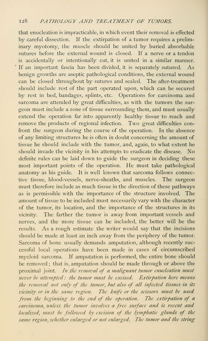 that enucleation is impracticable, in which event their removal is effected by careful dissection. If the extirpation of a tumor requires a prelim- inary myotomy, the muscle should be united by buried absorbable sutures before the external wound is closed. If a nerve or a tendon is accidentally or intentionally cut, it is united in a similar manner. If an important fascia has been divided, it is separately sutured. As benign growths are aseptic pathological conditions, the external wound can be closed throughout by sutures and sealed. The after-treatment should include rest of the part operated upon, which can be secured by rest in bed, bandages, splints, etc. Operations for carcinoma and sarcoma are attended by great difficulties, as with the tumors the sur- geon must include a zone of tissue surrounding them, and must usually extend the operation far into apparently healthy tissue to reach and remove the products of regional infection. Two great difficulties con- front the surgeon during the course of the operation. In the absence of any limiting structures he is often in doubt concerning the amount of tissue he should include with the tumor, and, again, to what extent he should invade the vicinity in his attempts to eradicate the disease. No definite rules can be laid down to guide the surgeon in deciding these most important points of the operation. He must take pathological anatomy as his guide. It is well known that sarcoma follows connec- tive tissue, blood-vessels, nerve-sheaths, and muscles. The surgeon must therefore include as much tissue in the direction of these pathways as is permissible with the importance of the structure involved. The amount of tissue to be included must necessarily vary with the character of the tumor, its location, and the importance of the structures in its vicinity. The farther the tumor is away from important vessels and nerves, and the more tissue can be included, the better will be the results. As a rough estimate the writer would say that the incisions should be made at least an inch away from the periphery of the tumor. Sarcoma of bone usually demands amputation, although recently suc- cessful local operations have been made in cases of circumscribed myeloid sarcoma. If amputation is performed, the entire bone should be removed; that is, amputation should be made through or above the proximal joint. /;/ the removal of a malignant tumor enucleation must never be attempted: the tumor must be excised. Extirpation here means the removal not only of the tumor, but also of all infected tissues in its vicinity or in the same region. The knife or the scissors must be used from the beginning to the end of the operation. The extirpation of a carcinoma, unless the tumor involves a free surface and is recent and localized, must be follozvcd by excision of the lymphatic glands of the same region, whether enlarged or not enlarged. The tumor and the string