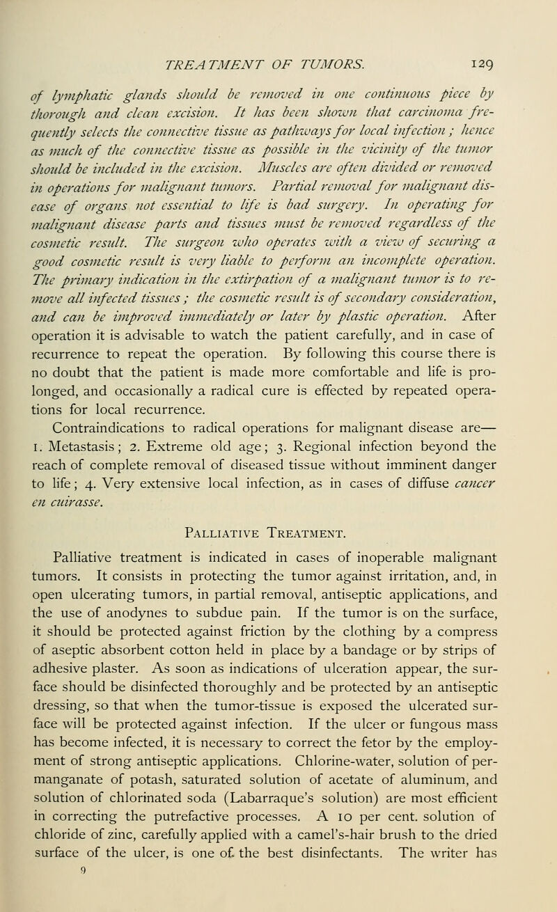 of lymphatic glands should be removed in one continuous piece by thorough and clean excision. It lias been shown that carcinoma fre- quently selects the connective tissue as pathways for local infection ; hence as much of the connective tissue as possible in the vicinity of the tumor shoidd be included in the excision. Muscles are often divided or removed in operations for malignant tumors. Partial removal for malignant dis- ease of organs not essential to life is bad surgery. In operating for malignant disease parts ajid tissues must be removed regardless of the cosmetic result. The surgeon who operates with a view of securing a good cosmetic result is very liable to perform an incomplete operation. The primary indication in the extirpation of a malignant tumor is to re- move all infected tissues ; the cosmetic result is of secondary consideration, and can be improved immediately or later by plastic operation. After operation it is advisable to watch the patient carefully, and in case of recurrence to repeat the operation. By following this course there is no doubt that the patient is made more comfortable and life is pro- longed, and occasionally a radical cure is effected by repeated opera- tions for local recurrence. Contraindications to radical operations for malignant disease are— I. Metastasis; 2. Extreme old age; 3. Regional infection beyond the reach of complete removal of diseased tissue without imminent danger to life; 4. Very extensive local infection, as in cases of diffuse cancer en cuirasse. Palliative Treatment. Palliative treatment is indicated in cases of inoperable malignant tumors. It consists in protecting the tumor against irritation, and, in open ulcerating tumors, in partial removal, antiseptic applications, and the use of anodynes to subdue pain. If the tumor is on the surface, it should be protected against friction by the clothing by a compress of aseptic absorbent cotton held in place by a bandage or by strips of adhesive plaster. As soon as indications of ulceration appear, the sur- face should be disinfected thoroughly and be protected by an antiseptic dressing, so that when the tumor-tissue is exposed the ulcerated sur- face will be protected against infection. If the ulcer or fungous mass has become infected, it is necessary to correct the fetor by the employ- ment of strong antiseptic applications. Chlorine-water, solution of per- manganate of potash, saturated solution of acetate of aluminum, and solution of chlorinated soda (Labarraque's solution) are most efficient in correcting the putrefactive processes. A 10 per cent, solution of chloride of zinc, carefully applied with a camel's-hair brush to the dried surface of the ulcer, is one of the best disinfectants. The writer has
