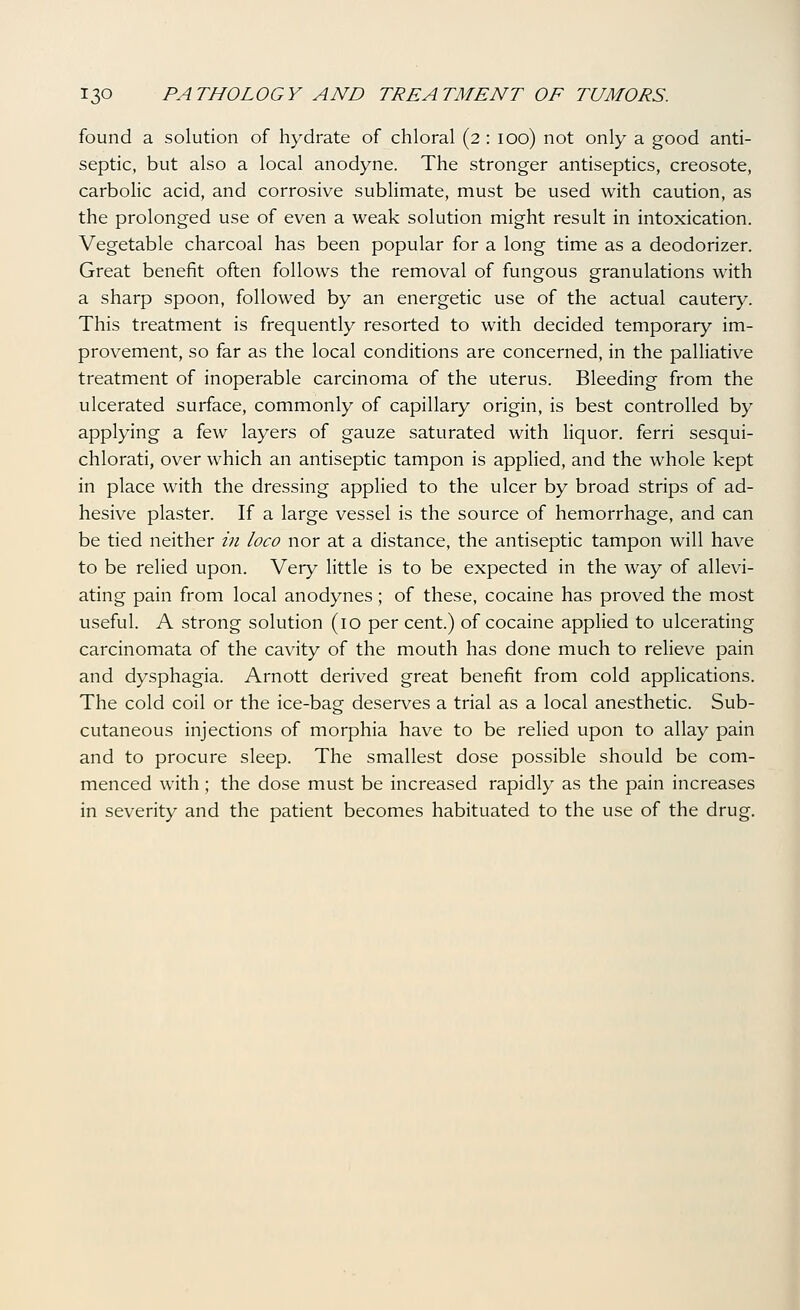 found a solution of hydrate of chloral (2 : 100) not only a good anti- septic, but also a local anodyne. The stronger antiseptics, creosote, carbolic acid, and corrosive sublimate, must be used with caution, as the prolonged use of even a weak solution might result in intoxication. Vegetable charcoal has been popular for a long time as a deodorizer. Great benefit often follows the removal of fungous granulations with a sharp spoon, followed by an energetic use of the actual cautery. This treatment is frequently resorted to with decided temporary im- provement, so far as the local conditions are concerned, in the palliative treatment of inoperable carcinoma of the uterus. Bleeding from the ulcerated surface, commonly of capillary origin, is best controlled by applying a few layers of gauze saturated with liquor, ferri sesqui- chlorati, over which an antiseptic tampon is applied, and the whole kept in place with the dressing appHed to the ulcer by broad strips of ad- hesive plaster. If a large vessel is the source of hemorrhage, and can be tied neither in loco nor at a distance, the antiseptic tampon will have to be relied upon. Very little is to be expected in the way of allevi- ating pain from local anodynes; of these, cocaine has proved the most useful. A strong solution (10 per cent.) of cocaine applied to ulcerating carcinomata of the cavity of the mouth has done much to relieve pain and dysphagia. Arnott derived great benefit from cold applications. The cold coil or the ice-bag deserves a trial as a local anesthetic. Sub- cutaneous injections of morphia have to be relied upon to allay pain and to procure sleep. The smallest dose possible should be com- menced with; the dose must be increased rapidly as the pain increases in severity and the patient becomes habituated to the use of the drug.