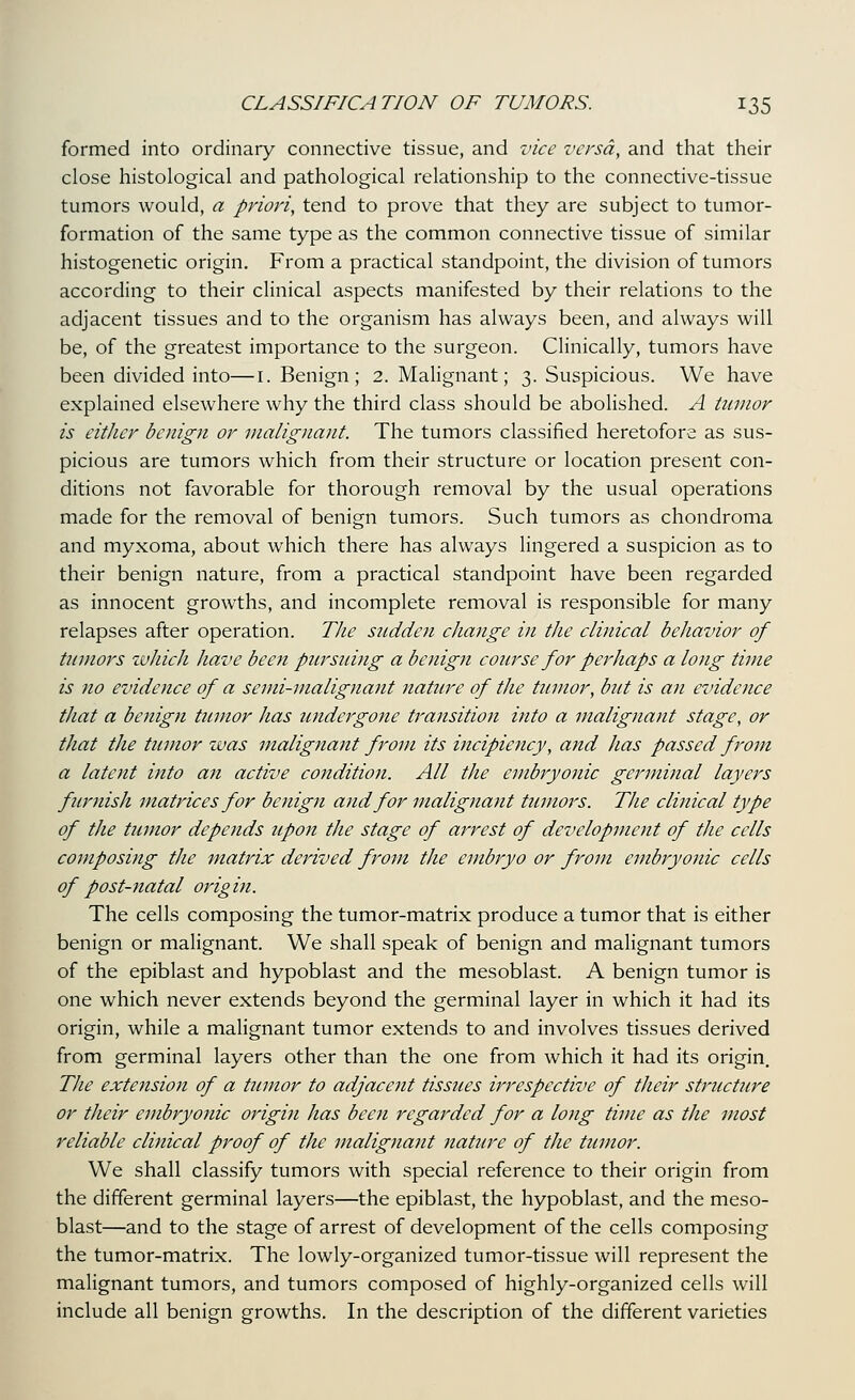 formed into ordinary connective tissue, and vice versa, and that their close histological and pathological relationship to the connective-tissue tumors would, a priori, tend to prove that they are subject to tumor- formation of the same type as the common connective tissue of similar histogenetic origin. From a practical standpoint, the division of tumors according to their clinical aspects manifested by their relations to the adjacent tissues and to the organism has always been, and always will be, of the greatest importance to the surgeon. Clinically, tumors have been divided into—i. Benign; 2. Malignant; 3. Suspicious. We have explained elsewhere why the third class should be aboHshed. A tumor is either benign or malignant. The tumors classified heretofore as sus- picious are tumors which from their structure or location present con- ditions not favorable for thorough removal by the usual operations made for the removal of benign tumors. Such tumors as chondroma and myxoma, about which there has always lingered a suspicion as to their benign nature, from a practical standpoint have been regarded as innocent growths, and incomplete removal is responsible for many relapses after operation. The sndden change in the clinical behavior of tumors ivhich have been pursuing a benign course for perhaps a long time is no evidence of a semi-malignant nature of the tumor, but is an evidence that a benign tumor has undergone transition into a malignant stage, or that the tumor was malignant from its incipiency, and has passed from a latent into an active condition. All the embryonic germinal layers furnish matrices for bejiign and for malignant tumors. The clinical type of the tumor depends upon the stage of aj^rest of development of the cells composing the matrix derived from the embryo or from embryonic cells of post-natal origin. The cells composing the tumor-matrix produce a tumor that is either benign or mahgnant. We shall speak of benign and malignant tumors of the epiblast and hypoblast and the mesoblast. A benign tumor is one which never extends beyond the germinal layer in which it had its origin, while a malignant tumor extends to and involves tissues derived from germinal layers other than the one from which it had its origin. The extension of a tumor to adjacent tissues irrespective of their structtire or their embryonic origin has been regarded for a long time as the most reliable clinical proof of the malignant nature of the tumor. We shall classify tumors with special reference to their origin from the different germinal layers—the epiblast, the hypoblast, and the meso- blast—and to the stage of arrest of development of the cells composing the tumor-matrix. The lowly-organized tumor-tissue will represent the malignant tumors, and tumors composed of highly-organized cells will include all benign growths. In the description of the different varieties