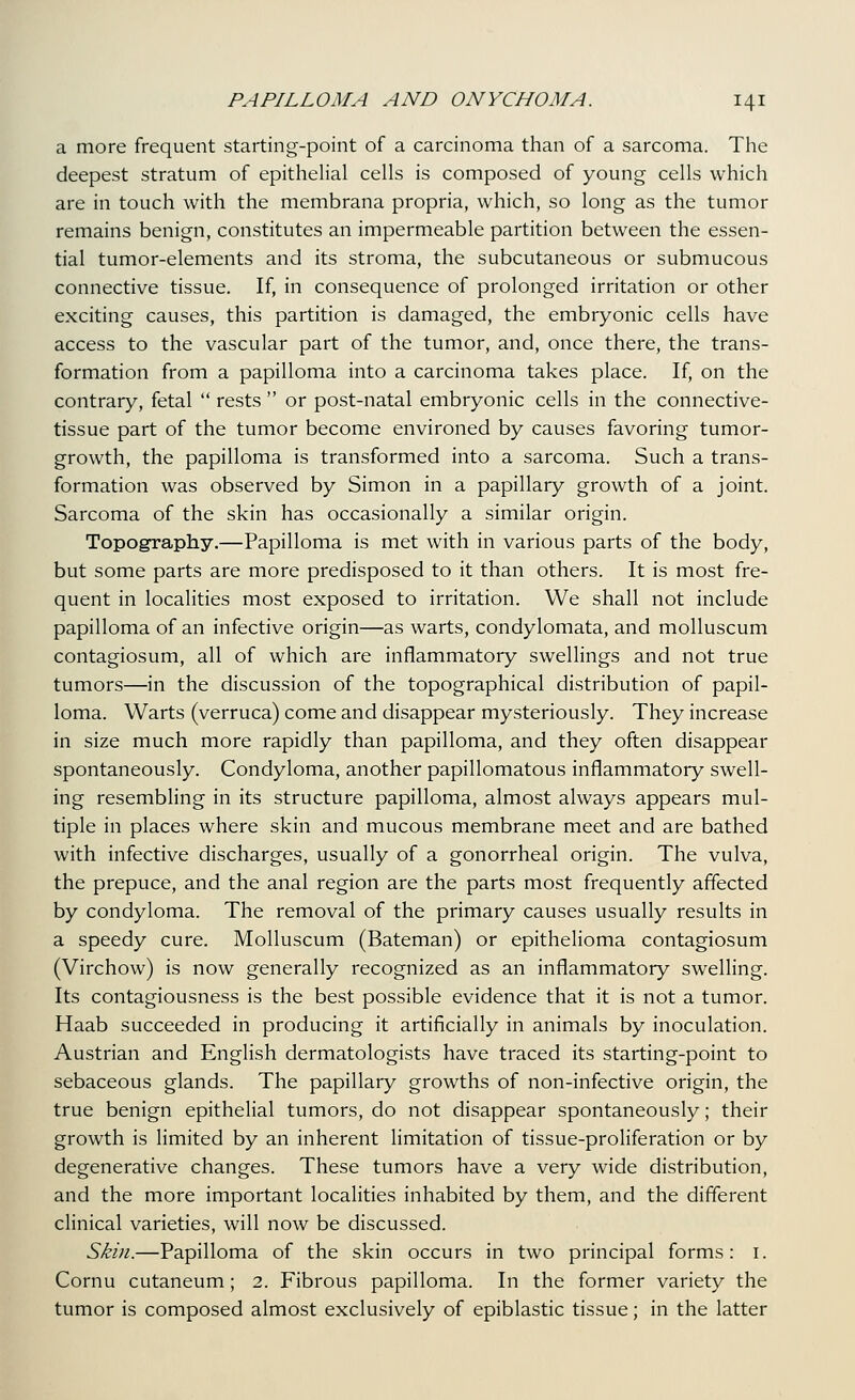 a more frequent starting-point of a carcinoma than of a sarcoma. The deepest stratum of epithelial cells is composed of young cells which are in touch with the membrana propria, which, so long as the tumor remains benign, constitutes an impermeable partition between the essen- tial tumor-elements and its stroma, the subcutaneous or submucous connective tissue. If, in consequence of prolonged irritation or other exciting causes, this partition is damaged, the embryonic cells have access to the vascular part of the tumor, and, once there, the trans- formation from a papilloma into a carcinoma takes place. If, on the contrary, fetal  rests  or post-natal embryonic cells in the connective- tissue part of the tumor become environed by causes favoring tumor- growth, the papilloma is transformed into a sarcoma. Such a trans- formation was observed by Simon in a papillary growth of a joint. Sarcoma of the skin has occasionally a similar origin. Topography.—Papilloma is met with in various parts of the body, but some parts are more predisposed to it than others. It is most fre- quent in localities most exposed to irritation. We shall not include papilloma of an infective origin—as warts, condylomata, and molluscum contagiosum, all of which are inflammatory swellings and not true tumors—in the discussion of the topographical distribution of papil- loma. Warts (verruca) come and disappear mysteriously. They increase in size much more rapidly than papilloma, and they often disappear spontaneously. Condyloma, another papillomatous inflammatory swell- ing resembling in its structure papilloma, almost always appears mul- tiple in places where skin and mucous membrane meet and are bathed with infective discharges, usually of a gonorrheal origin. The vulva, the prepuce, and the anal region are the parts most frequently affected by condyloma. The removal of the primary causes usually results in a speedy cure. Molluscum (Bateman) or epithelioma contagiosum (Virchow) is now generally recognized as an inflammatory swelling. Its contagiousness is the best possible evidence that it is not a tumor. Haab succeeded in producing it artificially in animals by inoculation. Austrian and English dermatologists have traced its starting-point to sebaceous glands. The papillary growths of non-infective origin, the true benign epithelial tumors, do not disappear spontaneously; their growth is limited by an inherent limitation of tissue-proliferation or by degenerative changes. These tumors have a very wide distribution, and the more important localities inhabited by them, and the different clinical varieties, will now be discussed. Skin.—Papilloma of the skin occurs in two principal forms: i. Cornu cutaneum; 2. Fibrous papilloma. In the former variety the tumor is composed almost exclusively of epiblastic tissue; in the latter