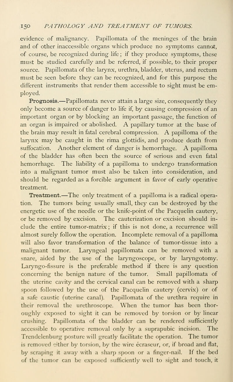 evidence of malignancy. Papillomata of the meninges of the brain and of other inaccessible organs which produce no symptoms cannot, of course, be recognized during life; if they produce symptoms, these must be studied carefully and be referred, if possible, to their proper source. Papillomata of the larynx, urethra, bladder, uterus, and rectum must be seen before they can be recognized, and for this purpose the different instruments that render them accessible to sight must be em- ployed. Prognosis.—Papillomata never attain a large size, consequently they only become a source of danger to life if, by causing compression of an important organ or by blocking an important passage, the function of an organ is impaired or abolished. A papillary tumor at the base of the brain may result in fatal cerebral compression. A papilloma of the larynx may be caught in the rima glottidis, and produce death from suffocation. Another element of danger is hemorrhage. A papilloma of the bladder has often been the source of serious and even fatal hemorrhage. The liability of a papilloma to undergo transformation into a malignant tumor must also be taken into consideration, and should be regarded as a forcible argument in favor of early operative treatment. Treatment.—The only treatment of a papilloma is a radical opera- tion. The tumors being usually small, they can be destroyed by the energetic use of the needle or the knife-point of the Pacquelin cautery, or be removed by excision. The cauterization or excision should in- clude the entire tumor-matrix; if this is not done, a recurrence will almost surely follow the operation. Incomplete removal of a papilloma will also favor transformation of the balance of tumor-tissue into a malignant tumor. Laryngeal papillomata can be removed with a snare, aided by the use of the laryngoscope, or by laryngotomy. Laryngo-fissure is the preferable method if there is any question concerning the benign nature of the tumor. Small papillomata of the uterine cavity and the cervical canal can be removed with a sharp spoon followed by the use of the Pacquelin cautery (cervix) or of a safe caustic (uterine canal). Papillomata of the urethra require in their removal the urethroscope. When the tumor has been thor- oughly exposed to sight it can be removed by torsion or by linear crushing. Papillomata of the bladder can be rendered sufficiently accessible to operative removal only by a suprapubic incision. The Trendelenburg po.sture will greatly facilitate the operation. The tumor is removed cither by torsion, by the wire ecraseur, or, if broad and flat, by scraping it away with a sharp spoon or a finger-nail. If the bed of the tumor can be exposed sufficiently well to sight and touch, it