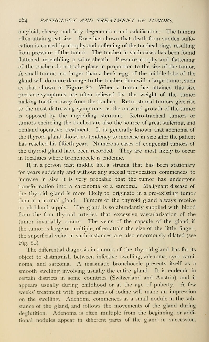 amyloid, cheesy, and fatty degeneration and calcification. The tumors often attain great size. Rose has shown that death from sudden suffo- cation is caused by atrophy and softening of the tracheal rings resulting from pressure of the tumor. The trachea in such cases has been found flattened, resembling a sabre-sheath. Pressure-atrophy and flattening of the trachea do not take place in proportion to the size of the tumor. A small tumor, not larger than a hen's &g^, of the middle lobe of the gland will do more damage to the trachea than will a large tumor, such as that shown in Figure 80. When a tumor has attained this size pressure-symptoms are often reHeved by the weight of the tumor making traction away from the trachea. Retro-sternal tumors give rise to the most distressing symptoms, as the outward growth of the tumor is opposed by the unyielding sternum. Retro-tracheal tumors or tumors encircling the trachea are also the source of great suffering, and demand operative treatment. It is generally known that adenoma of the thyroid gland shows no tendency to increase in size after the patient has reached his fiftieth year. Numerous cases of congenital tumors of the thyroid gland have been recorded. They are most likely to occur in localities where bronchocele is endemic. If, in a person past middle life, a struma that has been stationary for years suddenly and without any special provocation commences to increase in size, it is very probable that the tumor has undergone transformation into a carcinoma or a sarcoma. Malignant disease of the thyroid gland is more likely to originate in a pre-existing tumor than in a normal gland. Tumors of the thyroid gland always receive a rich blood-supply. The gland is so abundantly supplied with blood from the four thyroid arteries that excessive vascularization of the tumor invariably occurs. The veins of the capsule of the gland, if the tumor is large or multiple, often attain the size of the little finger; the superficial veins in such instances are also enormously dilated (see Fig. 80). The differential diagnosis in tumors of the thyroid gland has for its object to distinguish between infective swelling, adenoma, cyst, carci- noma, and sarcoma. A miasmatic bronchocele presents itself as a smooth swelling involving usually the entire gland. It is endemic in certain districts in some countries (Switzerland and Austria), and it appears usually during childhood or at the age of puberty. A few weeks' treatment with preparations of iodine will make an impression on the swelling. Adenoma commences as a small nodule in the sub- stance of the gland, and follows the movements of the gland during deglutition. Adenoma is often multiple from the beginning, or addi- tional nodules appear in different parts of the gland in succession.