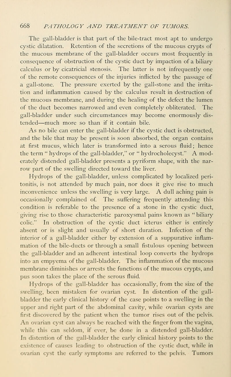 The gall-bladder is that part of the bile-tract most apt to undergo cystic dilatation. Retention of the secretions of the mucous crypts of the mucous membrane of the gall-bladder occurs most frequently in consequence of obstruction of the cystic duct by impaction of a biliary calculus or by cicatricial stenosis. The latter is not infrequently one of the remote consequences of the injuries inflicted by the passage of a gall-stone. The pressure exerted by the gall-stone and the irrita- tion and inflammation caused by the calculus result in destruction of the mucous membrane, and during the healing of the defect the lumen of the duct becomes narrowed and even completely obliterated. The gall-bladder under such circumstances may become enormously dis- tended—much more so than if it contain bile. As no bile can enter the gall-bladder if the cystic duct is obstructed, and the bile that may be present is soon absorbed, the organ contains at first mucus, which later is transformed into a serous fluid; hence the term  hydrops of the gall-bladder, or  hydrocholecyst. A mod- erately distended gall-bladder presents a pyriform shape, with the nar- row part of the swelling directed toward the liver. Hydrops of the gall-bladder, unless complicated by localized peri- tonitis, is not attended by much pain, nor does it give rise to much inconvenience unless the swelling is very large. A dull aching pain is occasionally complained of The suffering frequently attending this condition is referable to the presence of a stone in the cystic duct, giving rise to those characteristic paroxysmal pains known as  biliary colic. In obstruction of the cystic duct icterus either is entirely absent or is slight and usually of short duration. Infection of the interior of a gall-bladder either by extension of a suppurative inflam- mation of the bile-ducts or through a small fistulous opening between the gall-bladder and an adherent intestinal loop converts the hydrops into an empyema of the gall-bladder. The inflammation of the mucous membrane diminishes or arrests the functions of the mucous crypts, and pus soon takes the place of the serous fluid. Hydrops of the gall-bladder has occasionally, from the size of the swelling, been mistaken for ovarian cyst. In distention of the gall- bladder the early clinical history of the case points to a swelling in the upper and right part of the abdominal cavity, while ovarian cysts are first discovered by the patient when the tumor rises out of the pelvis. An ovarian cyst can always be reached with the finger from the vagina, while this can seldom, if ever, be done in a distended gall-bladder. In distention of the gall-bladder the early clinical history points to the existence of causes leading to obstruction of the cystic duct, while in ovarian cyst the early symptoms are referred to the pelvis. Tumors