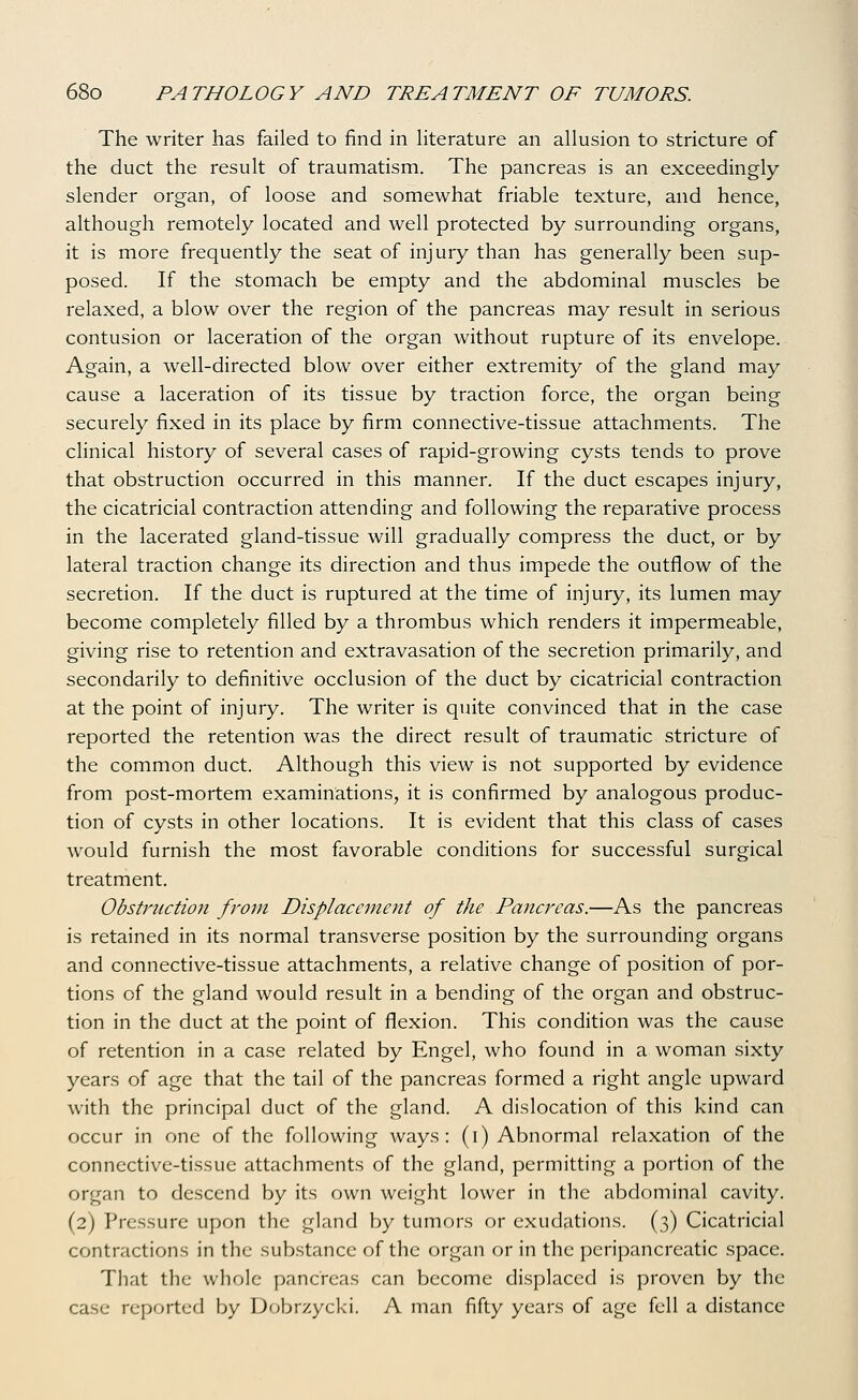 The writer has failed to find in literature an allusion to stricture of the duct the result of traumatism. The pancreas is an exceedingly slender organ, of loose and somewhat friable texture, and hence, although remotely located and well protected by surrounding organs, it is more frequently the seat of injury than has generally been sup- posed. If the stomach be empty and the abdominal muscles be relaxed, a blow over the region of the pancreas may result in serious contusion or laceration of the organ without rupture of its envelope. Again, a well-directed blow over either extremity of the gland may cause a laceration of its tissue by traction force, the organ being securely fixed in its place by firm connective-tissue attachments. The clinical history of several cases of rapid-growing cysts tends to prove that obstruction occurred in this manner. If the duct escapes injury, the cicatricial contraction attending and following the reparative process in the lacerated gland-tissue will gradually compress the duct, or by lateral traction change its direction and thus impede the outflow of the secretion. If the duct is ruptured at the time of injury, its lumen may become completely filled by a thrombus which renders it impermeable, giving rise to retention and extravasation of the secretion primarily, and secondarily to definitive occlusion of the duct by cicatricial contraction at the point of injury. The writer is quite convinced that in the case reported the retention was the direct result of traumatic stricture of the common duct. Although this view is not supported by evidence from post-mortem examinations, it is confirmed by analogous produc- tion of cysts in other locations. It is evident that this class of cases would furnish the most favorable conditions for successful surgical treatment. Obstruction from Displacement of the Pancreas.—As the pancreas is retained in its normal transverse position by the surrounding organs and connective-tissue attachments, a relative change of position of por- tions of the gland would result in a bending of the organ and obstruc- tion in the duct at the point of flexion. This condition was the cause of retention in a case related by Engel, who found in a woman sixty years of age that the tail of the pancreas formed a right angle upward with the principal duct of the gland. A dislocation of this kind can occur in one of the following ways: (i) Abnormal relaxation of the connective-tissue attachments of the gland, permitting a portion of the organ to descend by its own weight lower in the abdominal cavity. (2) Pressure upon the gland by tumors or exudations. (3) Cicatricial contractions in the substance of the organ or in the pcripancreatic space. That the whole pancreas can become displaced is proven by the case reported by Dobrzycki. A man fifty years of age fell a distance