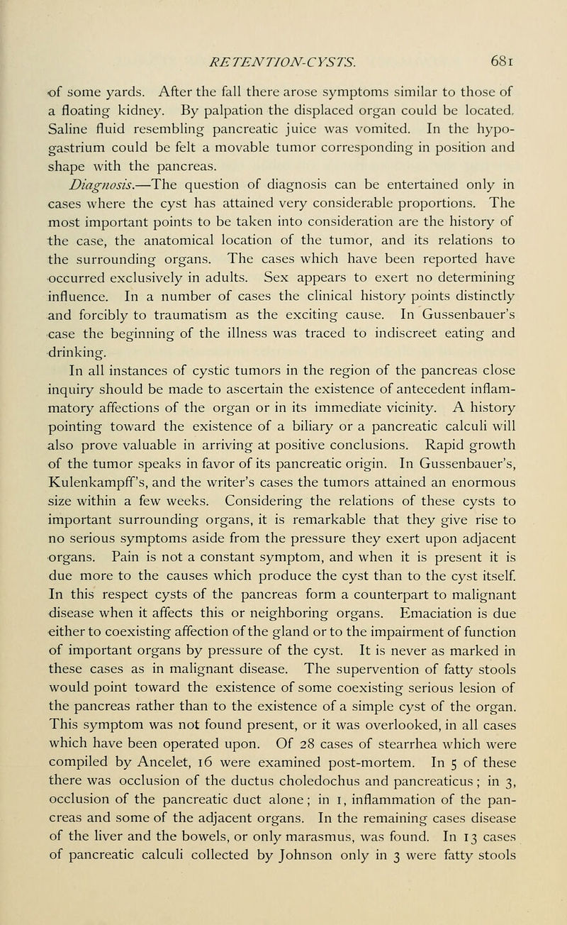 of some yards. After the fall there arose symptoms similar to those of a floating kidney. By palpation the displaced organ could be located. Saline fluid resembling pancreatic juice was vomited. In the hypo- gastrium could be felt a movable tumor corresponding in position and shape with the pancreas. Diagnosis.—The question of diagnosis can be entertained only in cases where the cyst has attained very considerable proportions. The most important points to be taken into consideration are the history of the case, the anatomical location of the tumor, and its relations to the surrounding organs. The cases which have been reported have occurred exclusively in adults. Sex appears to exert no determining influence. In a number of cases the clinical history points distinctly and forcibly to traumatism as the exciting cause. In Gussenbauer's ■case the beginning of the illness was traced to indiscreet eating and drinking. In all instances of cystic tumors in the region of the pancreas close inquiry should be made to ascertain the existence of antecedent inflam- matory affections of the organ or in its immediate vicinity. A history pointing toward the existence of a biliary or a pancreatic calcuh will also prove valuable in arriving at positive conclusions. Rapid growth of the tumor speaks in favor of its pancreatic origin. In Gussenbauer's, Kulenkampfif's, and the writer's cases the tumors attained an enormous size within a few weeks. Considering the relations of these cysts to important surrounding organs, it is remarkable that they give rise to no serious symptoms aside from the pressure they exert upon adjacent ■organs. Pain is not a constant symptom, and when it is present it is due more to the causes which produce the cyst than to the cyst itself In this respect cysts of the pancreas form a counterpart to malignant disease when it affects this or neighboring organs. Emaciation is due either to coexisting affection of the gland or to the impairment of function of important organs by pressure of the cyst. It is never as marked in these cases as in malignant disease. The supervention of fatty stools would point toward the existence of some coexisting serious lesion of the pancreas rather than to the existence of a simple cyst of the organ. This symptom was not found present, or it was overlooked, in all cases which have been operated upon. Of 28 cases of stearrhea which were compiled by Ancelet, 16 were examined post-mortem. In 5 of these there was occlusion of the ductus choledochus and pancreaticus; in 3, occlusion of the pancreatic duct alone; in i, inflammation of the pan- creas and some of the adjacent organs. In the remaining cases disease of the liver and the bowels, or only marasmus, was found. In 13 cases of pancreatic calculi collected by Johnson only in 3 were fatty stools