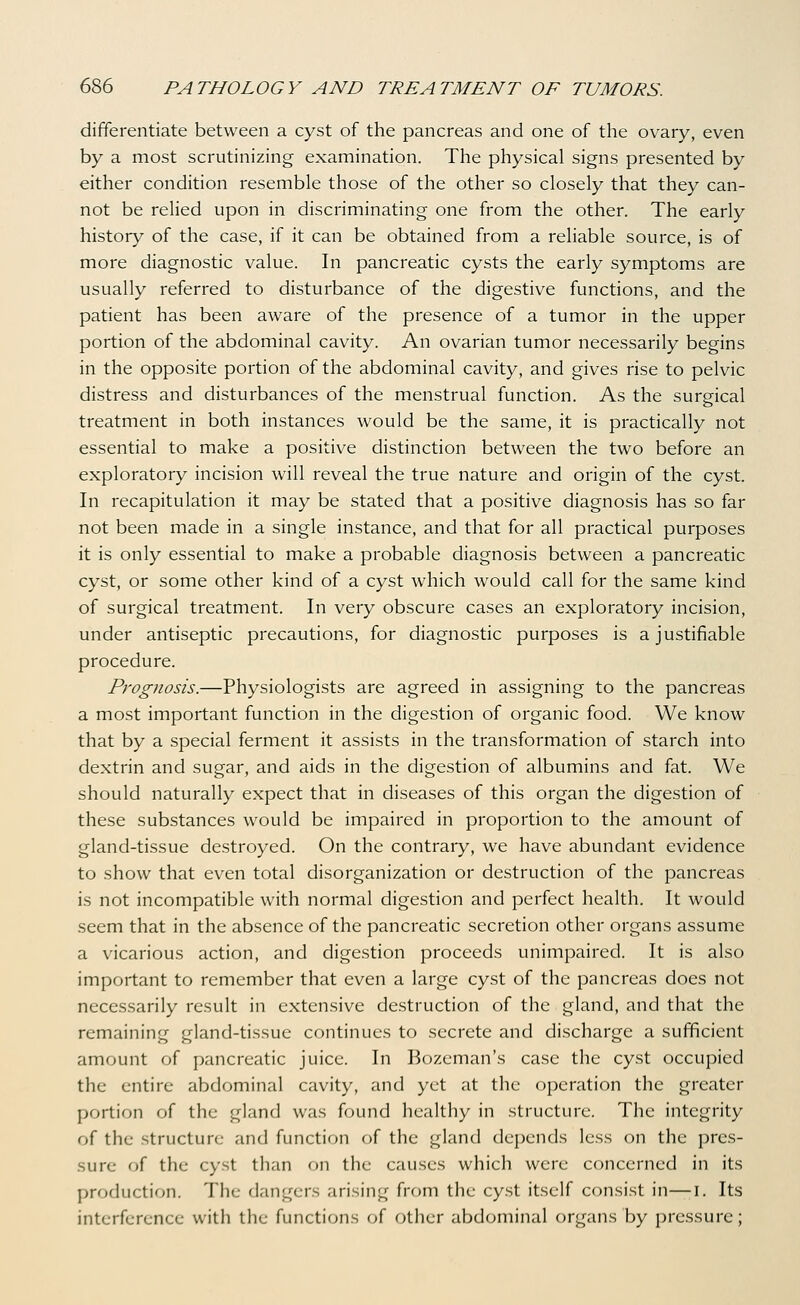 differentiate between a cyst of the pancreas and one of the ovary, even by a most scrutinizing examination. The physical signs presented by either condition resemble those of the other so closely that they can- not be relied upon in discriminating one from the other. The early history of the case, if it can be obtained from a reliable source, is of more diagnostic value. In pancreatic cysts the early symptoms are usually referred to disturbance of the digestive functions, and the patient has been aware of the presence of a tumor in the upper portion of the abdominal cavity. An ovarian tumor necessarily begins in the opposite portion of the abdominal cavity, and gives rise to pelvic distress and disturbances of the menstrual function. As the surgical treatment in both instances would be the same, it is practically not essential to make a positive distinction between the two before an exploratory incision will reveal the true nature and origin of the cyst. In recapitulation it may be stated that a positive diagnosis has so far not been made in a single instance, and that for all practical purposes it is only essential to make a probable diagnosis between a pancreatic cyst, or some other kind of a cyst which would call for the same kind of surgical treatment. In very obscure cases an exploratory incision, under antiseptic precautions, for diagnostic purposes is a justifiable procedure. Prognosis.—Physiologists are agreed in assigning to the pancreas a most important function in the digestion of organic food. We know that by a special ferment it assists in the transformation of starch into dextrin and sugar, and aids in the digestion of albumins and fat. We should naturally expect that in diseases of this organ the digestion of these substances would be impaired in proportion to the amount of gland-tissue destroyed. On the contrary, we have abundant evidence to show that even total disorganization or destruction of the pancreas is not incompatible with normal digestion and perfect health. It would seem that in the absence of the pancreatic secretion other organs assume a vicarious action, and digestion proceeds unimpaired. It is also important to remember that even a large cyst of the pancreas does not necessarily result in extensive destruction of the gland, and that the remaining gland-tissue continues to secrete and discharge a sufficient amount of pancreatic juice. In Bozeman's case the cyst occupied the entire abdominal cavity, and yet at the operation the greater portion of the gland was found healthy in structure. The integrity of the .structure and function of the gland depends less on the pres- sure of the cyst than on the causes which were concerned in its production. The dangers arising from the cyst itself consist in—i. Its interference with the functions of other abdominal organs by pressure;