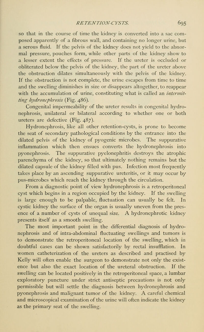 so that in the course of time the kidney is converted into a sac com- posed apparently of a fibrous wall, and containing no longer urine, but a serous fluid. If the pelvis of the kidney does not yield to the abnor- mal pressure, pouches form, while other parts of the kidney show to a lesser extent the effects of pressure. If the ureter is occluded or obliterated below the pelvis of the kidney, the part of the ureter above the obstruction dilates simultaneously with the pelvis of the kidney. If the obstruction is not complete, the urine escapes from time to time and the swelling diminishes in size or disappears altogether, to reappear with the accumulation of urine, constituting what is called an intermit- ting hydroneplirosis (Fig. 486). Congenital impermeability of the ureter results in congenital hydro- nephrosis, unilateral or bilateral according to whether one or both ureters are defective (Fig. 487). Hydronephrosis, like all other retention-cysts, is prone to become the seat of secondary pathological conditions by the entrance into the dilated pelvis of the kidney of pyogenic microbes. The suppurative inflammation which then ensues converts the hydronephrosis into pyonephrosis. The suppurative pyelonephritis destroys the atrophic parenchyma of the kidney, so that ultimately nothing remains but the dilated capsule of the kidney filled with pus. Infection most frequently takes place by an ascending suppurative ureteritis, or it may occur by pus-microbes which reach the kidney through the circulation. From a diagnostic point of view hydronephrosis is a retroperitoneal cyst which begins in a region occupied by the kidney. If the swelling is large enough to be palpable, fluctuation can usually be felt. In cystic kidney the surface of the organ is usually uneven from the pres- ence of a number of cysts of unequal size. A hydronephrotic kidney presents itself as a smooth swelling. The most important point in the differential diagnosis of hydro- nephrosis and of intra-abdominal fluctuating sweUings and tumors is to demonstrate the retroperitoneal location of the swelling, which in doubtful cases can be shown satisfactorily by rectal insufflation. In women catheterization of the ureters as described and practised by Kelly will often enable the surgeon to demonstrate not only the exist- ence but also the exact location of the ureteral obstruction. If the swelling can be located positively in the retroperitoneal space, a lumbar exploratory puncture under strict antiseptic precautions is not only permissible but will settle the diagnosis between hydronephrosis and pyonephrosis and malignant tumor of the kidney. A careful chemical and microscopical examination of the urine will often indicate the kidney as the primary seat of the swelling.