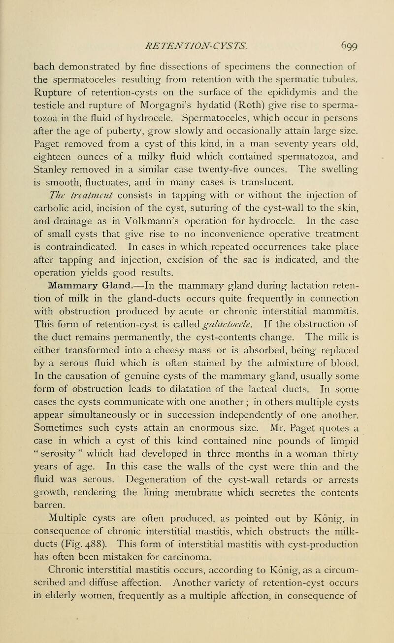 bach demonstrated by fine dissections of specimens the connection of the spermatoceles resulting from retention with the spermatic tubules. Rupture of retention-cysts on the surface of the epididymis and the testicle and rupture of Morgagni's hydatid (Roth) give rise to sperma- tozoa in the fluid of hydrocele. Spermatoceles, which occur in persons after the age of puberty, grow slowly and occasionally attain large size, Paget removed from a cyst of this kind, in a man seventy years old, eighteen ounces of a milky fluid which contained spermatozoa, and Stanley removed in a similar case twenty-five ounces. The swelling is smooth, fluctuates, and in many cases is translucent. The treatment consists in tapping with or without the injection of carbolic acid, incision of the cyst, suturing of the cyst-wall to the skin, and drainage as in Volkmann's operation for hydrocele. In the case of small cysts that give rise to no inconvenience operative treatment is contraindicated. In cases in which repeated occurrences take place after tapping and injection, excision of the sac is indicated, and the operation yields good results. Mammary Gland.—In the mammary gland during lactation reten- tion of milk in the gland-ducts occurs quite frequently in connection with obstruction produced by acute or chronic interstitial mammitis. This form of retention-cyst is called galactocele. If the obstruction of the duct remains permanently, the cyst-contents change. The milk is either transformed into a cheesy mass or is absorbed, being replaced by a serous fluid which is often stained by the admixture of blood. In the causation of genuine cysts of the mammary gland, usually some form of obstruction leads to dilatation of the lacteal ducts. In some cases the cysts communicate with one another; in others multiple cysts appear simultaneously or in succession independently of one another. Sometimes such cysts attain an enormous size. Mr. Paget quotes a case in which a cyst of this kind contained nine pounds of limpid  serosity  which had developed in three months in a woman thirty years of age. In this case the walls of the cyst were thin and the fluid was serous. Degeneration of the cyst-wall retards or arrests growth, rendering the lining membrane which secretes the contents barren. Multiple cysts are often produced, as pointed out by Konig, in consequence of chronic interstitial mastitis, which obstructs the milk- ducts (Fig. 488). This form of interstitial mastitis with cyst-production has often been mistaken for carcinoma. Chronic interstitial mastitis occurs, according to Konig, as a circum- scribed and diffuse affection. Another variety of retention-cyst occurs in elderly women, frequently as a multiple affection, in consequence of