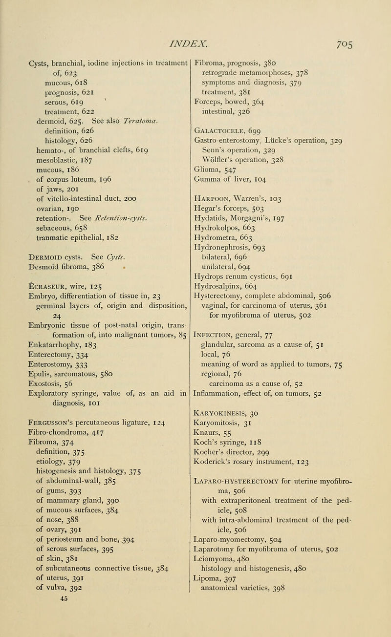 Cysts, branchial, iodine injections in treatment of, 623 mucous, 618 prognosis, 621 serous, 619 treatment, 622 dermoid, 625. See also Tet'afoma. definition, 626 histology, 626 hemato-, of branchial clefts, 619 mesoblastic, 187 mucous, 186 . of corpus luteum, 196 of jaws, 201 of vitello-intestinal duct, 200 ovarian, 190 retention-. See Retention-cysts. sebaceous, 658 traumatic epithelial, 182 Dermoid cysts. See Cysts. Desmoid fibroma, 386 ECRASEUR, wire, 125 Embryo, differentiation of tissue in, 23 germinal layers of, origin and disposition, 24 Embryonic tissue of post-natal origin, trans- formation of, into malignant tumors, 85 Enkatarrhophy, 183 Enterectoiny, 334 Enterostomy, 333 Epulis, sarcomatous, 580 Exostosis, 56 Exploratory syringe, value of, as an aid in diagnosis, 101 Fergusson's percutaneous ligature, 124 Fibro-chondroma, 417 Fibroma, 374 definition, 375 etiology, 379 histogenesis and histology, 375 of abdominal-wall, 385 of gums, 393 of mammary gland, 390 of mucous surfaces, 384 of nose, 388 of ovary, 391 of periosteum and bone, 394 of serous surfaces, 395 of skin, 381 of subcutaneous connective tissue, 384 of uterus, 391 of vulva, 392 45 Fibroma, prognosis, 380 retrograde metamorphoses, 378 symptoms and diagnosis, 379 treatment, 381 Forceps, bowed, 364 intestinal, 326 Galactocele, 699 Gastro-enterostomy, Liicke's operation, 329 Senn's operation, 329 Wolfler's operation, 328 Glioma, 547 Gumma of liver, 104 Harpoon, Warren's, 103 Hegar's forceps, 503 Hydatids, Morgagni's, 197 Hydrokolpos, 663 Hydrometra, 663 Hydronephrosis, 693 bilateral, 696 unilateral, 694 Hydrops renum cysticus, 691 Hydrosalpinx, 664 Hysterectomy, complete abdominal, 506 vaginal, for carcinoma of uterus, 361 for myofibroma of uterus, 502 Infection, general, 77 glandular, sarcoma as a cause of, 51 local, 76 meaning of word as applied to tumors, 75 regional, 76 carcinoma as a cause of, 52 Inflammation, effect of, on tumors, 52 Karyokinesis, 30 Karyomitosis, 31 Knaurs, 55 Koch's syringe, 118 Kocher's director, 299 Roderick's rosary instrument, 123 Laparo-hysterectomy for uterine myofibro- ma, 506 with extraperitoneal treatment of the ped- icle, 508 with intra-abdominal treatment of the ped- icle, 506 Laparo-myomectomy, 504 Laparotomy for myofibroma of uterus, 502 Leiomyoma, 480 histology and histogenesis, 480 Lipoma, 397 anatomical varieties, 398