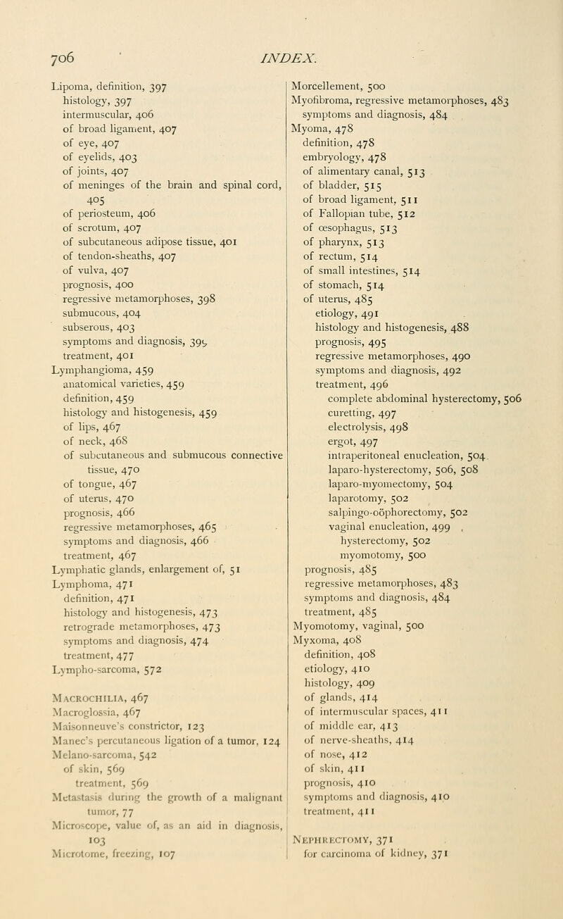 Lipoma, definition, 397 histology-, 397 intermuscular, 406 of broad ligament, 407 of eye, 407 of eyelids, 403 of joints, 407 of meninges of the brain and spinal cord, 405 of periosteum, 406 of scrotum, 407 of subcutaneous adipose tissue, 401 of tendon-sheaths, 407 of vulva, 407 prognosis, 400 regressive metamorphoses, 398 submucous, 404 subserous, 403 symptoms and diagnosis, 391, treatment, 401 Lymphangioma, 459 anatomical varieties, 459 definition, 459 histology and histogenesis, 459 of lips, 467 of neck, 468 of subcutaneous and submucous connective tissue, 470 of tongue, 467 of utenis, 470 prognosis, 466 regressive metamorphoses, 465 symptoms and diagnosis, 466 treatment, 467 Lymphatic glands, enlargement of, 51 Lymphoma, 471 definition, 471 histology and histogenesis, 473 retrograde metamorphoses, 473 symptoms and diagnosis, 474 treatment, 477 Lympho-sarcoma, 572 Macrochilia, 467 Macroglossia, 467 Maisonneuve's constrictor, 123 Manec's percutaneous ligation of a tumor. 124 Melano-sarcoma, 542 of skin, 569 treatment, 569 Metastasis during the growth of a malignant tumor, 77 Microscope, value of, as an aid in diagnosis, 103 Microtome, freezing, 107 Morcellement, 500 Myofibroma, regressive metamorphoses, 483 symptoms and diagnosis, 484 Myoma, 478 definition, 478 embryology, 478 of alimentaiy canal, 513 of bladder, 515 of broad ligament, 511 of Fallopian tube, 512 of oesophagus, 513 of pharynx, 513 of rectum, 514 of small intestines, 514 of stomach, 514 of uterus, 485 etiology, 491 histology and histogenesis, 488 prognosis, 495 regressive metamorphoses, 490 symptoms and diagnosis, 492 treatment, 496 complete abdominal hysterectomy, 506 curetting, 497 electrolysis, 498 ergot, 497 intraperitoneal enucleation, 504. laparo-hysterectomy, 506, 508 laparo-myomectomy, 504 laparotomy, 502 salpingo-oophorectomy, 502 vaginal enucleation, 499 , hysterectomy, 502 myomotomy, 500 prognosis, 485 regressive metamorphoses, 483 symptoms and diagnosis, 484 treatment, 485 Myomotomy, vaginal, 500 Myxoma, 408 definition, 408 etiology, 410 histology, 409 of glands, 414 of intermuscular spaces, 411 of middle ear, 413 of nerve-sheaths, 414 of nose, 412 of skin, 411 prognosis, 410 symptoms and diagnosis, 410 treatment, 411 Nephrectomy, 371 for carcinoma of kid 371