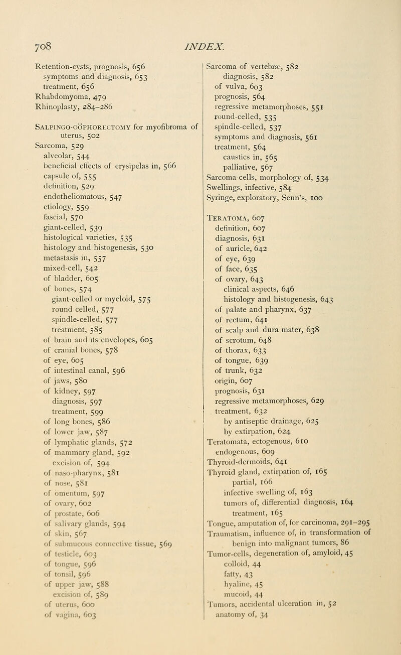 Retention-cysts, prognosis, 656 symptoms and diagnosis, 653 treatment, 656 Rhabdomyoma, 479 Rhinoplasty, 284-286 Salpingo-oophorectomy for myofibroma of uterus, 502 Sarcoma, 529 alveolar, 544 beneficial effects of erysipelas in, 566 capsule of, 555 definition, 529 endotheliomatous, 547 etiology, 559 fascial, 570 giant-celled, 539 histological varieties, 535 histology and histogenesis, 530 metastasis in, 557 mixed-cell, 542 of bladder, 605 of bones, 574 giant-celled or myeloid, 575 round celled, 577 spindle-celled, 577 treatment, 585 of brain and its envelopes, 605 of cranial bones, 578 of eye, 605 of intestinal canal, 596 of jaws, 580 of kidney, 597 diagnosis, 597 treatment, 599 of long bones, 586 of lower jaw, 587 of lymphatic glands, 572 of mammary gland, 592 excision of, 594 of naso-pharynx, 581 of nose, 581 of omentum, 597 of ovary, 602 of prostate, 606 of salivary glands, 594 of skin, 567 of submucous connective tissue, 569 of testicle, 603 of tongue, 596 of tonsil, 596 of U]:)ijer jaw, 588 excision of, 589 of uterus, 600 of vagina, 603 Sarcoma of vertebrae, 582 diagnosis, 582 of vulva, 603 prognosis, 564 regressive metamorphoses, 551 round-celled, 535 spindle-celled, 537 symptoms and diagnosis, 561 treatment, 564 caustics in, 565 palliative, 567 Sarcoma-cells, morphology of, 534 Swellings, infective, 584 Syringe, exploratory, Senn's, 100 Teratoma, 607 definition, 607 diagnosis, 631 of auricle, 642 of eye, 639 of face, 635 of ovary, 643 clinical aspects, 646 histology and histogenesis, 643 of palate and pharynx, 637 of rectum, 641 of scalp and dura mater, 638 of scrotum, 648 of thorax, 633 of tongue, 639 of trunk, 632 origin, 607 prognosis, 631 regressive metamorphoses, 629 treatment, 632 by antiseptic drainage, 625 by extirpation, 624 Teratomata, ectogenous, 610 endogenous, 609 Thyroid-dermoids, 641 Thyroid gland, extirpation of, 165 partial, 166 infective swelhng of, 163 tumors of, differential diagnosis, 164 treatment, 165 Tongue, amputation of, for carcinoma, 291-295 Traumatism, influence of, in transformation of benign into malignant tumors, 86 Tumor-cells, degeneration of, amyloid, 45 colloid, 44 fatty, 43 hyaline, 45 mucoid, 44 'I'umors, accidental ulceration in, 52 anatomy of, 34