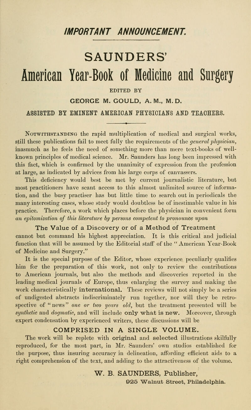 IMPORTANT ANNOUNCEMENT. SAUNDERS' American Year-Book of Medicine and Snrgery EDITED BY GEORGE M. GOULD, A.M., M. D. ASSISTED BY EMINENT AMEEIOAN PHYSICIANS AND TEAOHEES. Notwithstanding the rapid multiplication of medical and surgical works, still these publications fail to meet fully the requirements of the general physician, inasmuch as he feels the need of something more than mere text-books of well- known principles of medical science, Mr. Saunders has long been impressed with this fact, which is confirmed by the unanimity of expression from the profession at large, as indicated by advices from his large corps of canvassers. This deficiency would best be met by current journalistic literature, but most practitioners have scant access to this almost unlimited source of informa- tion, and the busy practiser has but little time to search out in periodicals the many interesting cases, whose study would doubtless be of inestimable value in his practice. Therefore, a work which places before the physician in convenient form an epitomization of this literature hy persons competent to pronounce upon The Value of a Discovery or of a Method of Treatment cannot but command his highest appreciation. It is this critical and judicial function that will be assumed by the Editorial staflT of the American Year-Book of Medicine and Surgery. It is the special purpose of the Editor, whose experience peculiarly qualifies him for the preparation of this work, not only to review the contributions to American journals, but also the methods and discoveries reported in the leading medical journals of Europe, thus enlarging the survey and making the work characteristically international. These reviews will not simply be a series of undigested abstracts indiscriminately run together, nor will they be retro- spective of news one or two years old, but the treatment presented will be synthetic and dogmatic, and will include only what is new. Moreover, through expert condensation by experienced writers, these discussions will be COMPRISED IN A SINGLE VOLUME. The work will be replete with original and selected illustrations skilfully reproduced, for the most part, in Mr. Saunders' own studios established for the purpose, thus insuring accuracy in delineation, affording efficient aids to a right comprehension of the text, and adding to the attractiveness of the volume. W. B. SAUNDERS, Publisher, 925 Walnut Street, Philadelphia.