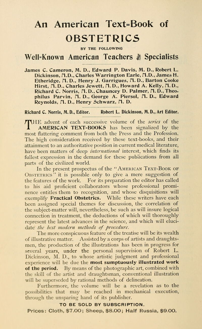 An American Text=Book of OBSTETRICS BY THE FOLLOWING Well=Known American Teachers M Specialists James C. Cameron, M. D., Edward P. Davis, M. D., Robert L. Dickinson, fl.D., Charles Warrington Earle, n.D., James H. Etheridge, fl. D., Henry J. Qarrigues, fl. D., Barton Cooke Hirst, n. D., Charles Jewett, fl. D., Howard A. Kelly, fl. D., Richard C. Norris, fl.D., Chauncey D. Palmer, n.D.,Theo. philus Parvin, fl. D., George A. Piersol, fl. D., Edward Reynolds, fl. D., Henry Schwarz, fl. D. Richard C. Norris, M. D., Editor. Robert L. Dickinson, M. D., Art Editor. THE advent of each successive volume of the series of the AMERICAN TEXT=BOOKS has been signalized by the most flattering comment from both the Press and the Profession. The high consideration received by these text-books, and their attainment to an authoritative position in current medical literature, have been matters of deep international interest, which finds its fullest expression in the demand for these publications from all parts of the civilized world. In the present prospectus of the American Text-Book of Obstetrics it is possible only to give a mere suggestion of the features of the work. For its preparation the editor has called to his aid proficient collaborators whose professional promi- nence entitles them to recognition, and whose disquisitions will exemplify Practical Obstetrics. While these writers have each been assigned special themes for discussion, the correlation of the subject-matter will, nevertheless, be such as will insure logical connection in treatment, the deductions of which will thoroughly represent the latest advances in the science, and which will eluci- date tlie best modern metJiods of procedure. The more conspicuous feature of the treatise will be its wealth of illustrative matter. Assisted by a corps of artists and draughts- men, the production of the illustrations has been in progress for several years, under the personal supervision of Robert L. Dickinson, M. D., to whose artistic judgment and professional experience will be due the most sumptuously illustrated work of the period. By means of the photographic art, combined with the skill of the artist and draughtsman, conventional illustration will be superseded by rational methods of delineation. Furthermore, the volume will be a revelation as to the possibilities that may be reached in mechanical execution, through the unsparing hand of its publisher. TO BE SOLD BY SUBSCRIPTION. Prices: Cloth, $7.00; Sheep, $8.00; Half Russia, $9.00.