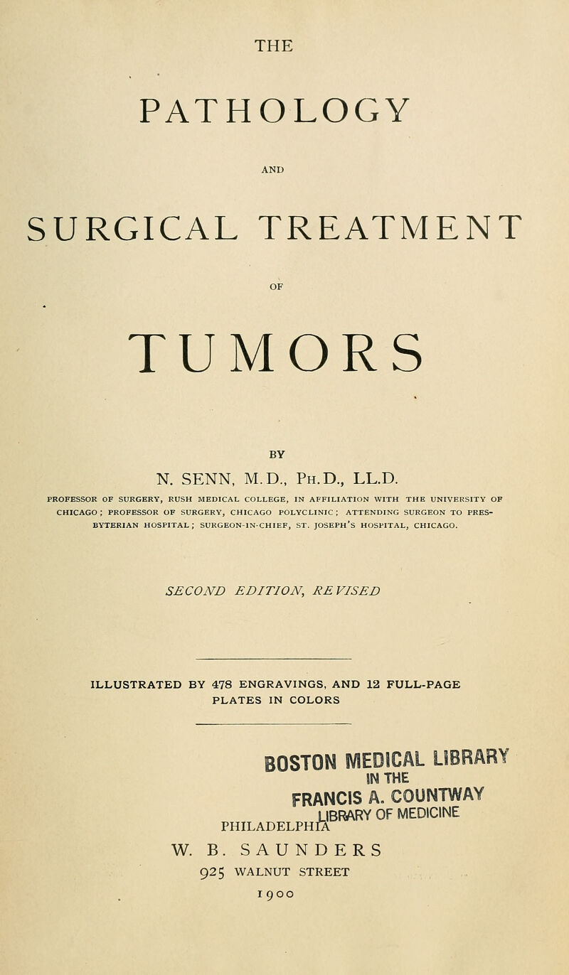 THE PATHOLOGY SURGICAL TREATMENT TUMORS BY N. SENN, M.D., Ph.D., LL.D. PROFESSOR OF SURGERY, RUSH MEDICAL COLLEGE, IN AFFILIATION WITH THE UNIVERSITY OF CHICAGO; PROFESSOR OF SURGERY, CHICAGO POLYCLINIC; ATTENDING SURGEON TO PRES- BYTERIAN HOSPITAL; SURGEON-IN-CHIEF, ST. JOSEPH'S HOSPITAL, CHICAGO. SECOND EDITION, REVISED ILLUSTRATED BY 478 ENGRAVINGS, AND 12 FULL-PAGE PLATES IN COLORS BOSTON MEDICAL LIBRARY JNTHE FRANCIS A. COUNTWAY LIBRARY OF MEDICINE PHILADELPHIA W. B. SAUNDERS 925 WALNUT STREET 1900