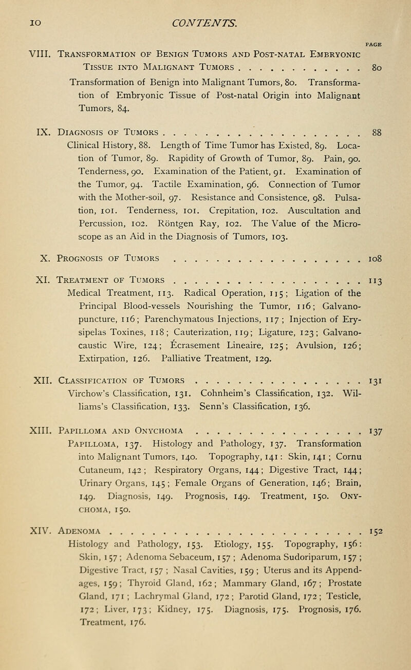 PAGE VIII. Transformation of Benign Tumors and Post-natal Embryonic Tissue into Malignant Tumors 80 Transformation of Benign into Malignant Tumors, 80. Transforma- tion of Embryonic Tissue of Post-natal Origin into Malignant Tumors, 84. IX. Diagnosis of Tumors 88 Clinical History, 88. Length of Time Tumor has Existed, 89. Loca- tion of Tumor, 89. Rapidity of Growth of Tumor, 89. Pain, 90. Tenderness, 90. Examination of the Patient, 91. Examination of the Tumor, 94. Tactile Examination, 96. Connection of Tumor with the Mother-soil, 97. Resistance and Consistence, 98. Pulsa- tion, 101. Tenderness, 101. Crepitation, 102. Auscultation and Percussion, 102. Rontgen Ray, 102. The Value of the Micro- scope as an Aid in the Diagnosis of Tumors, 103. X. Prognosis of Tumors 108 XL Treatment of Tumors 113 Medical Treatment, 113. Radical Operation, 115; Ligation of the Principal Blood-vessels Nourishing the Tumor, 116; Galvano- puncture, 116; Parenchymatous Injections, 117; Injection of Ery- sipelas Toxines, 118; Cauterization, 119; Ligature, 123; Galvano- caustic Wire, 124; Ecrasement Lineaire, 125; Avulsion, 126; Extirpation, 126. Palliative Treatment, 129. XII. Classification of Tumors 131 Virchow's Classification, 131. Cohnheim's Classification, 132. Wil- liams's Classification, 133. Senn's Classification, 136. XIII. Papilloma and Onychoma 137 Papilloma, 137. Histology and Pathology, 137. Transformation into Malignant Tumors, 140. Topography, 141: Skin, 141 ; Cornu Cutaneum, 142; Respiratory Organs, 144; Digestive Tract, 144; Urinary Organs, 145; Female Organs of Generation, 146; Brain, 149. Diagnosis, 149. Prognosis, 149. Treatment, 150. Ony- choma, 150. XIV. Adenoma 152 Histology and Pathology, 153. Etiology, 155. Topography, 156: Skin, 157 ; Adenoma Sebaceum, 157 ; Adenoma Sudoriparum, 157 ; Digestive Tract, 157 ; Nasal Cavities, 159 ; Uterus and its Append- ages, 159; Thyroid Gland, 162; Mammary Gland, 167; Prostate Gland, 171 ; Lachrymal Gland, 172; Parotid Gland, 172; Testicle, 172; Liver, 173; Kidney, 175. Diagnosis, 175. Prognosis, 176. Treatment, 176.