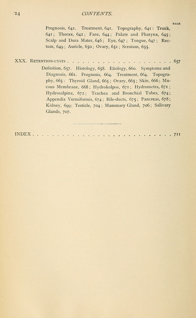 PAGE Prognosis, 641. Treatment, 641. Topography, 641 : Trunk, 641 ; Thorax, 642 ; Face, 644; Palate and Pharynx, 645 ; Scalp and Dura Mater, 646 ; Eye, 647 ; Tongue, 647 ; Rec- tum, 649; Auricle, 650; Ovary, 651; Scrotum, 655. XXX. Retention-cysts 657 Definition, 657. Histology, 658. Etiology, 660. Symptoms and Diagnosis, 661. Prognosis, 664. Treatment, 664. Topogra- phy, 665 : Thyroid Gland, 665 ; Ovary, 665 ; Skin, 666; Mu- cous Membrane, 668 ; Hydrokolpos, 671 ; Hydrometra, 671 ; Hydrosalpinx, 672; Trachea and Bronchial Tubes, 674; Appendix Vermiformis, 674; Bile-ducts, 675; Pancreas, 678; Kidney, 699; Testicle, 704 ; Mammary Gland, 706; Salivary Glands, 707. INDEX 711