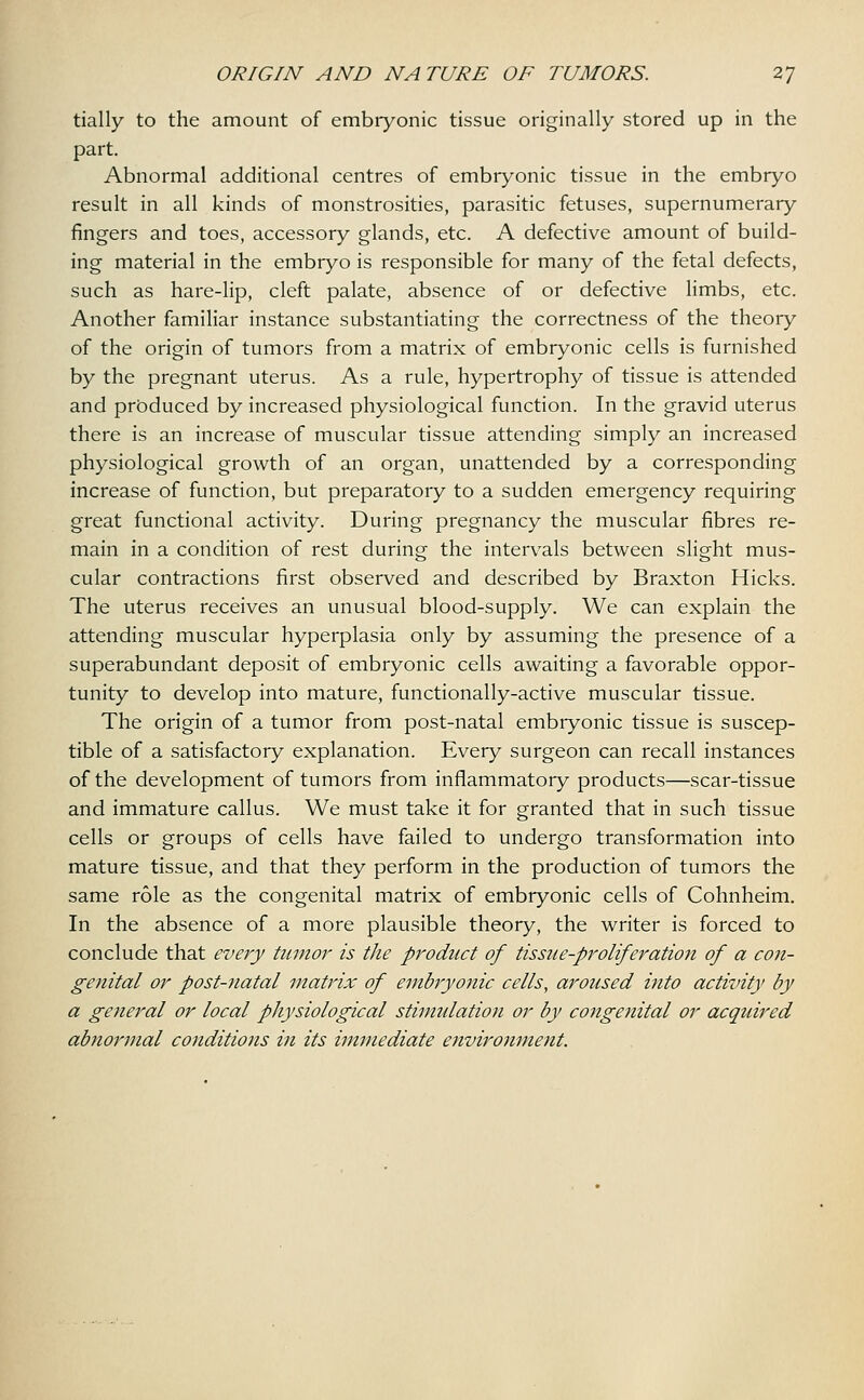 tially to the amount of embryonic tissue originally stored up in the part. Abnormal additional centres of embryonic tissue in the embryo result in all kinds of monstrosities, parasitic fetuses, supernumerary fingers and toes, accessory glands, etc. A defective amount of build- ing material in the embryo is responsible for many of the fetal defects, such as hare-lip, cleft palate, absence of or defective limbs, etc. Another familiar instance substantiating the correctness of the theory of the origin of tumors from a matrix of embryonic cells is furnished by the pregnant uterus. As a rule, hypertrophy of tissue is attended and produced by increased physiological function. In the gravid uterus there is an increase of muscular tissue attending simply an increased physiological growth of an organ, unattended by a corresponding increase of function, but preparatory to a sudden emergency requiring great functional activity. During pregnancy the muscular fibres re- main in a condition of rest during the intervals between slight mus- cular contractions first observed and described by Braxton Hicks. The uterus receives an unusual blood-supply. We can explain the attending muscular hyperplasia only by assuming the presence of a superabundant deposit of embryonic cells awaiting a favorable oppor- tunity to develop into mature, functionally-active muscular tissue. The origin of a tumor from post-natal embryonic tissue is suscep- tible of a satisfactory explanation. Every surgeon can recall instances of the development of tumors from inflammatory products—scar-tissue and immature callus. We must take it for granted that in such tissue cells or groups of cells have failed to undergo transformation into mature tissue, and that they perform in the production of tumors the same role as the congenital matrix of embryonic cells of Cohnheim. In the absence of a more plausible theory, the writer is forced to conclude that every tumor is the product of tissue-proliferation of a con- genital or post-natal matrix of embryonic cells, aroused i?ito activity by a general or local physiological stimulation or by congenital or acquired abnormal conditions in its immediate environment.