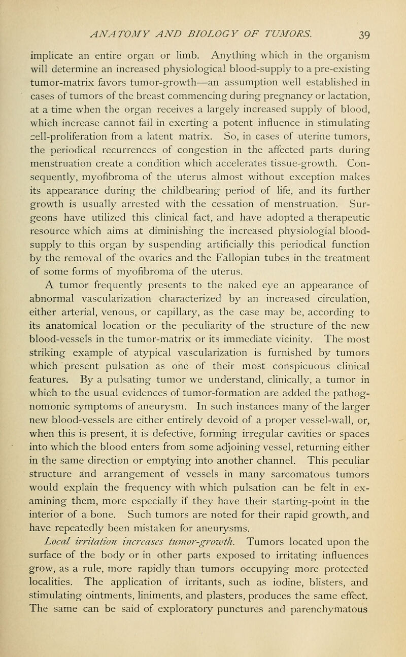 implicate an entire organ or limb. Anything which in the organism will determine an increased physiological blood-supply to a pre-existing tumor-matrix favors tumor-growth—an assumption well established in cases of tumors of the breast commencing during pregnancy or lactation, at a time when the organ receives a largely increased supply of blood, which increase cannot fail in exerting a potent influence in stimulating cell-proliferation from a latent matrix. So, in cases of uterine tumors, the periodical recurrences of congestion in the affected parts during menstruation create a condition which accelerates tissue-growth. Con- sequently, myofibroma of the uterus almost without exception makes its appearance during the childbearing period of life, and its further growth is usually arrested with the cessation of menstruation. Sur- geons have utilized this clinical fact, and have adopted a therapeutic resource which aims at diminishing the increased physiologial blood- supply to this organ by suspending artificially this periodical function by the removal of the ovaries and the Fallopian tubes in the treatment of some forms of myofibroma of the uterus. A tumor frequently presents to the naked eye an appearance of abnormal vascularization characterized by an increased circulation, either arterial, venous, or capillary, as the case may be, according to its anatomical location or the peculiarity of the structure of the new blood-vessels in the tumor-matrix or its immediate vicinity. The most striking example of atypical vascularization is furnished by tumors which present pulsation as one of their most conspicuous clinical features. By a pulsating tumor we understand, clinically, a tumor in which to the usual evidences of tumor-formation are added the pathog- nomonic symptoms of aneurysm. In such instances many of the larger new blood-vessels are either entirely devoid of a proper vessel-wall, or, when this is present, it is defective, forming irregular cavities or spaces into which the blood enters from some adjoining vessel, returning either in the same direction or emptying into another channel. This peculiar structure and arrangement of vessels in many sarcomatous tumors would explain the frequency with which pulsation can be felt in ex- amining them, more especially if they have their starting-point in the interior of a bone. Such tumors are noted for their rapid growth,, and have repeatedly been mistaken for aneurysms. Local irritation increases tumor-growth. Tumors located upon the surface of the body or in other parts exposed to irritating influences grow, as a rule, more rapidly than tumors occupying more protected localities. The application of irritants, such as iodine, blisters, and stimulating ointments, liniments, and plasters, produces the same effect. The same can be said of exploratory punctures and parenchymatous