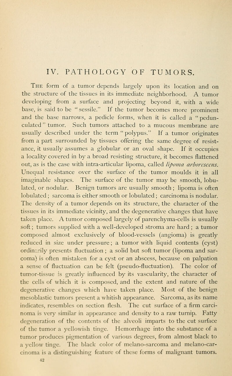 IV. PATHOLOGY OF TUMORS. The form of a tumor depends largely upon its location and on the structure of the tissues in its immediate neighborhood. A tumor developing from a surface and projecting beyond it, with a wide base, is said to be  sessile. If the tumor becomes more prominent and the base narrows, a pedicle forms, when it is called a  pedun- culated  tumor. Such tumors attached to a mucous membrane are usually described under the term  polypus. If a tumor originates from a part surrounded by tissues offering the same degree of resist- ance, it usually assumes a globular or an oval shape. If it occupies a locality covered in by a broad resisting structure, it becomes flattened out, as is the case with intra-articular lipoma, called lipoma arborescens. Unequal resistance over the surface of the tumor moulds it in all imaginable shapes. The surface of the tumor may be smooth, lobu- lated, or nodular. Benign tumors are usually smooth; lipoma is often lobulated ; sarcoma is either smooth or lobulated; carcinoma is nodular. The density of a tumor depends on its structure, the character of the tissues in its immediate vicinity, and the degenerative changes that have taken place. A tumor composed largely of parenchyma-cells is usually soft; tumors supplied with a well-developed stroma are hard ; a tumor composed almost exclusively of blood-vessels (angioma) is greatly reduced in size under pressure; a tumor with liquid contents (cyst) ordinarily presents fluctuation ; a solid but soft tumor (lipoma and sar- coma) is often mistaken for a cyst or an abscess, because on palpation a sense of fluctuation can be felt (pseudo-fluctuation). The color of tumor-tissue is greatly influenced by its vascularity, the character of the cells of which it is composed, and the extent and nature of the degenerative changes which have taken place. Most of the benign mesoblastic tumors present a whitish appearance. Sarcoma, as its name indicates, resembles on section flesh. The cut surface of a firm carci- noma is very similar in appearance and density to a raw turnip. Fatty degeneration of the contents of the alveoli imparts to the cut surface of the tumor a yellowish tinge. Hemorrhage into the substance of a tumor produces pigmentation of various degrees, from almost black to a yellow tinge. The black color of melano-sarcoma and melano-car- cinoma is a distinguishing feature of these forms of malignant tumors.