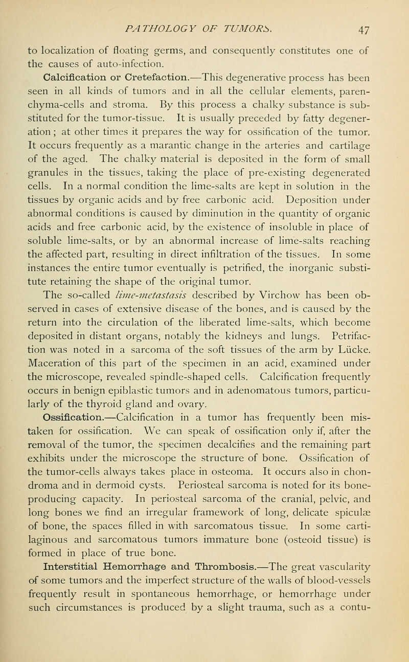 to localization of floating germs, and consequently constitutes one of the causes of auto-infection. Calcification or Cretefaction.—This degenerative process has been seen in all kinds of tumors and in all the cellular elements, paren- chyma-cells and stroma. By this process a chalky substance is sub- stituted for the tumor-tissue. It is usually preceded by fatty degener- ation ; at other times it prepares the way for ossification of the tumor. It occurs frequently as a marantic change in the arteries and cartilage of the aged. The chalky material is deposited in the form of small granules in the tissues, taking the place of pre-existing degenerated cells. In a normal condition the lime-salts are kept in solution in the tissues by organic acids and by free carbonic acid. Deposition under abnormal conditions is caused by diminution in the quantity of organic acids and free carbonic acid, by the existence of insoluble in place of soluble lime-salts, or by an abnormal increase of lime-salts reaching the affected part, resulting in direct infiltration of the tissues. In some instances the entire tumor eventually is petrified, the inorganic substi- tute retaining the shape of the original tumor. The so-called lime-metastasis described by Virchow has been ob- served in cases of extensive disease of the bones, and is caused by the return into the circulation of the liberated lime-salts, which become deposited in distant organs, notably the kidneys and lungs. Petrifac- tion was noted in a sarcoma of the soft tissues of the arm by Liicke. Maceration of this part of the specimen in an acid, examined under the microscope, revealed spindle-shaped cells. Calcification frequently occurs in benign epiblastic tumors and in adenomatous tumors, particu- larly of the thyroid gland and ovary. Ossification.—Calcification in a tumor has frequently been mis- taken for ossification. We can speak of ossification only if, after the removal of the tumor, the specimen decalcifies and the remaining part exhibits under the microscope the structure of bone. Ossification of the tumor-cells always takes place in osteoma. It occurs also in chon- droma and in dermoid cysts. Periosteal sarcoma is noted for its bone- producing capacity. In periosteal sarcoma of the cranial, pelvic, and long bones we find an irregular framework of long, delicate spiculae of bone, the spaces filled in with sarcomatous tissue. In some carti- laginous and sarcomatous tumors immature bone (osteoid tissue) is formed in place of true bone. Interstitial Hemorrhage and Thrombosis.—The great vascularity of some tumors and the imperfect structure of the walls of blood-vessels frequently result in spontaneous hemorrhage, or hemorrhage under such circumstances is produced by a slight trauma, such as a contu-