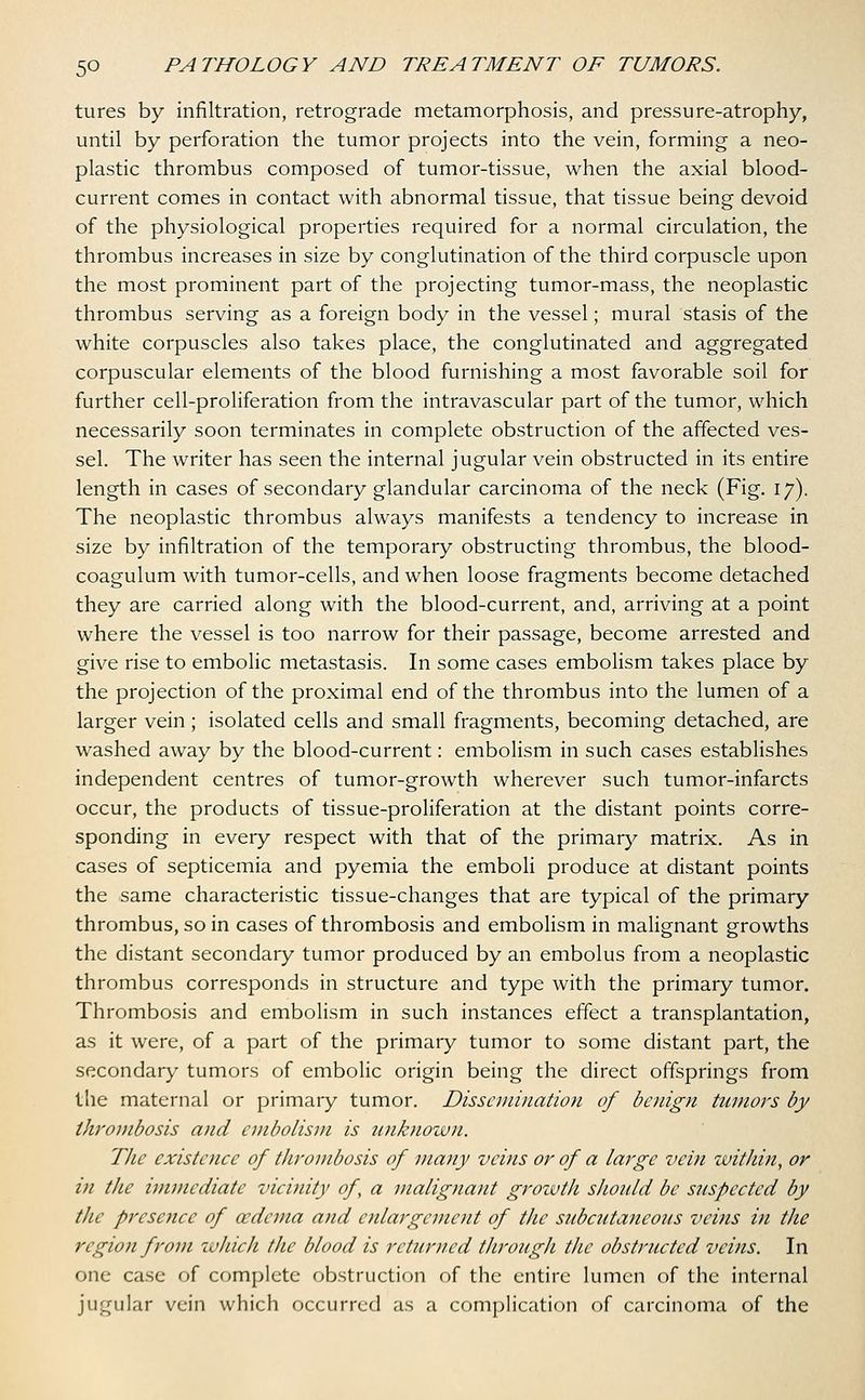 tures by infiltration, retrograde metamorphosis, and pressure-atrophy, until by perforation the tumor projects into the vein, forming a neo- plastic thrombus composed of tumor-tissue, when the axial blood- current comes in contact with abnormal tissue, that tissue being devoid of the physiological properties required for a normal circulation, the thrombus increases in size by conglutination of the third corpuscle upon the most prominent part of the projecting tumor-mass, the neoplastic thrombus serving as a foreign body in the vessel; mural stasis of the white corpuscles also takes place, the conglutinated and aggregated corpuscular elements of the blood furnishing a most favorable soil for further cell-proliferation from the intravascular part of the tumor, which necessarily soon terminates in complete obstruction of the affected ves- sel. The writer has seen the internal jugular vein obstructed in its entire length in cases of secondary glandular carcinoma of the neck (Fig. 17). The neoplastic thrombus always manifests a tendency to increase in size by infiltration of the temporary obstructing thrombus, the blood- coagulum with tumor-cells, and when loose fragments become detached they are carried along with the blood-current, and, arriving at a point where the vessel is too narrow for their passage, become arrested and give rise to embolic metastasis. In some cases embolism takes place by the projection of the proximal end of the thrombus into the lumen of a larger vein; isolated cells and small fragments, becoming detached, are washed away by the blood-current: embolism in such cases establishes independent centres of tumor-growth wherever such tumor-infarcts occur, the products of tissue-proliferation at the distant points corre- sponding in every respect with that of the primary matrix. As in cases of septicemia and pyemia the emboli produce at distant points the same characteristic tissue-changes that are typical of the primary thrombus, so in cases of thrombosis and embolism in malignant growths the distant secondary tumor produced by an embolus from a neoplastic thrombus corresponds in structure and type with the primary tumor. Thrombosis and embolism in such instances effect a transplantation, as it were, of a part of the primary tumor to some distant part, the secondary tumors of embolic origin being the direct offsprings from the maternal or primary tumor. Dissemination of benign tumors by thrombosis and embolism is unknown. The existence of thrombosis of many veins or of a large vein within, or in the immediate vicinity of, a malignant growth should be suspected by the presence of oedema and enlargement of the subcutaneous veins in the region from which the blood is returned through the obstructed veins. In one case of complete obstruction of the entire lumen of the internal jugular vein which occurred as a complication of carcinoma of the