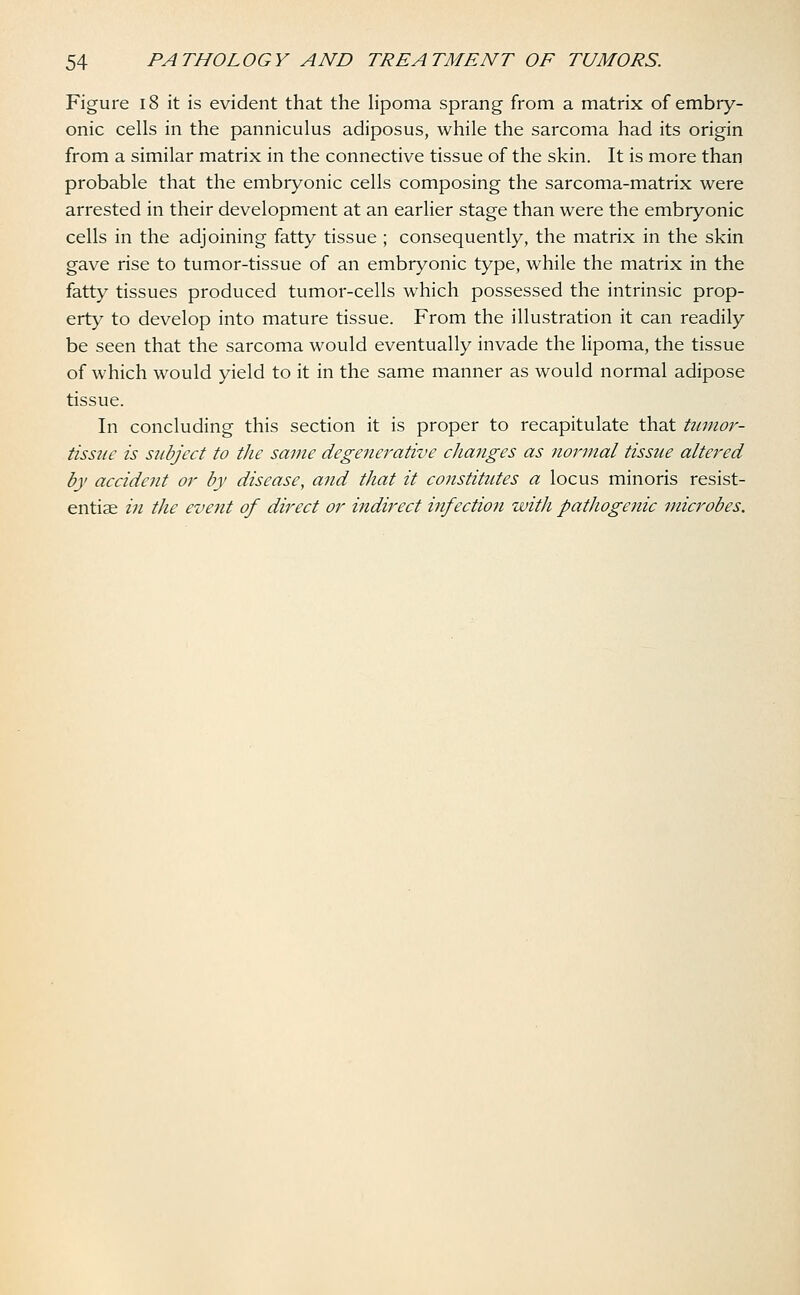 Figure 18 it is evident that the lipoma sprang from a matrix of embry- onic cells in the panniculus adiposus, while the sarcoma had its origin from a similar matrix in the connective tissue of the skin. It is more than probable that the embryonic cells composing the sarcoma-matrix were arrested in their development at an earlier stage than were the embryonic cells in the adjoining fatty tissue ; consequently, the matrix in the skin gave rise to tumor-tissue of an embryonic type, while the matrix in the fatty tissues produced tumor-cells which possessed the intrinsic prop- erty to develop into mature tissue. From the illustration it can readily be seen that the sarcoma would eventually invade the lipoma, the tissue of which would yield to it in the same manner as would normal adipose tissue. In concluding this section it is proper to recapitulate that tumor- tissue is subject to the same degenerative changes as normal tissue altered by accident or by disease, and that it constitutes a locus minoris resist- entiae in the event of direct or indirect infection with pathogenic microbes.