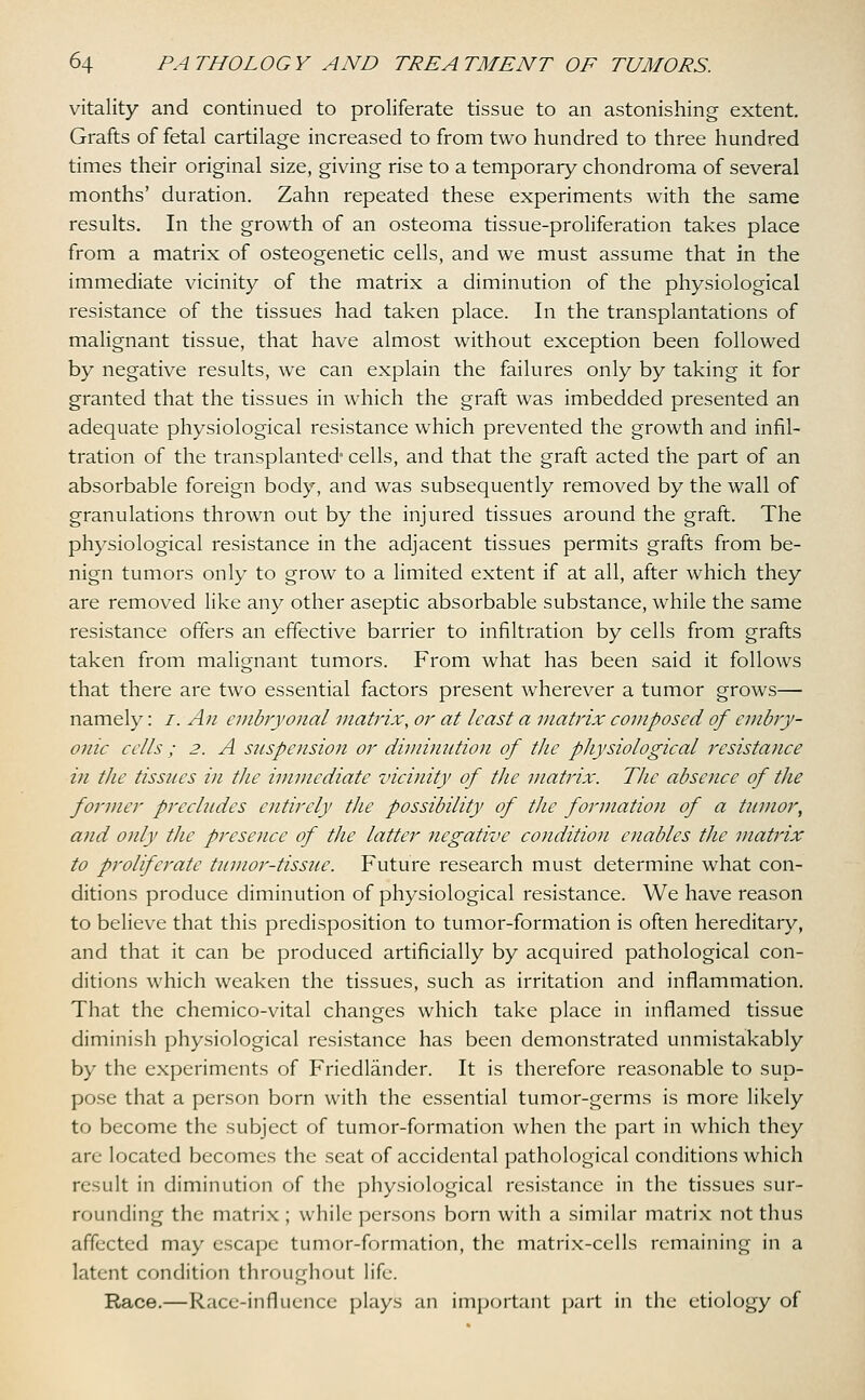 vitality and continued to proliferate tissue to an astonishing extent. Grafts of fetal cartilage increased to from two hundred to three hundred times their original size, giving rise to a temporary chondroma of several months' duration. Zahn repeated these experiments with the same results. In the growth of an osteoma tissue-proliferation takes place from a matrix of osteogenetic cells, and we must assume that in the immediate vicinity of the matrix a diminution of the physiological resistance of the tissues had taken place. In the transplantations of malignant tissue, that have almost without exception been followed by negative results, we can explain the failures only by taking it for granted that the tissues in which the graft was imbedded presented an adequate physiological resistance which prevented the growth and infil- tration of the transplanted* cells, and that the graft acted the part of an absorbable foreign body, and was subsequently removed by the wall of granulations thrown out by the injured tissues around the graft. The physiological resistance in the adjacent tissues permits grafts from be- nign tumors only to grow to a limited extent if at all, after which they are removed like any other aseptic absorbable substance, while the same resistance offers an effective barrier to infiltration by cells from grafts taken from malignant tumors. From what has been said it follows that there are two essential factors present wherever a tumor grows— namely: /. An embryonal matrix, or at least a matrix composed of embry- onic cells ; 2. A suspension or diminution of the physiological resistance in the tissues in the immediate vicinity of the matrix. The absence of the former precludes entirely the possibility of the formation of a tumor, and only the presence of the latter negative condition enables the matrix to proliferate tumor-tissue. Future research must determine what con- ditions produce diminution of physiological resistance. We have reason to believe that this predisposition to tumor-formation is often hereditary, and that it can be produced artificially by acquired pathological con- ditions which weaken the tissues, such as irritation and inflammation. That the chemico-vital changes which take place in inflamed tissue diminish physiological resistance has been demonstrated unmistakably by the experiments of Friedlander. It is therefore reasonable to sup- pose that a person born with the essential tumor-germs is more likely to become the subject of tumor-formation when the part in which they are located becomes the seat of accidental pathological conditions which result in diminution of the physiological resistance in the tissues sur- rounding the matrix; while persons born with a similar matrix not thus affected may escape tumor-formation, the matrix-cells remaining in a latent condition throughout life. Race.—Race-influence plays an important part in the etiology of