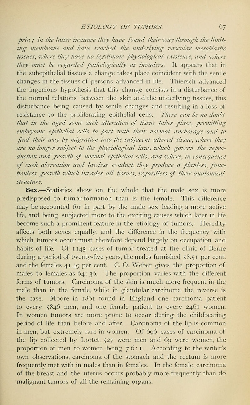 pria ; in the latter instance they have found their way through the limit- ing membrane and have readied the underlying vascular mesoblastic tissues, where they have no legitimate physiological existence, and where they must be regarded pathologically as invaders. It appears that in the subepithelial tissues a change takes place coincident with the senile changes in the tissues of persons advanced in life. Thiersch advanced the ingenious hypothesis that this change consists in a disturbance of the normal relations between the skin and the underlying tissues, this disturbance being caused by senile changes and resulting in a loss of resistance to the proliferating epithelial cells. There can be no doubt that in the aged some such alteration of tissue takes place, permitting embryonic epithelial cells to part with their normal anchorage and to find their way by migration into the subjacent altered tissue, where they are no longer subject to the physiological laws which govern the repro- duction and growth of normal epithelial cells, and where, in consequence of such aberration and lawless conduct, they produce a planless, func- tionless growth which invades all tissues, regardless of their anatomical structure. Sex.—Statistics show on the whole that the male sex is more predisposed to tumor-formation than is the female. This difference may be accounted for in part by the male sex leading a more active life, and being subjected more to the exciting causes which later in life become such a prominent feature in the etiology of tumors. Heredity affects both sexes equally, and the difference in the frequency with which tumors occur must therefore depend largely on occupation and habits of life. Of 1145 cases of tumor treated at the clinic of Berne during a period of twenty-five years, the males furnished 58.51 per cent, and the females 41.49 per cent. C. O. Weber gives the proportion of males to females as 64: 36. The proportion varies with the different forms of tumors. Carcinoma of the skin is much more frequent in the male than in the female, while in glandular carcinoma the reverse is the case. Moore in 1861 found in England one carcinoma patient to every 5846 men, and one female patient to every 2461 women. In women tumors are more prone to occur during the childbearing period of life than before and after. Carcinoma of the lip is common in men, but extremely rare in women. Of 696 cases of carcinoma of the lip collected by Lortet, 527 were men and 69 were women, the proportion of men to women being 7.6: I. According to the writer's own observations, carcinoma of the stomach and the rectum is more frequently met with in males than in females. In the female, carcinoma of the breast and the uterus occurs probably more frequently than do malignant tumors of all the remaining organs.