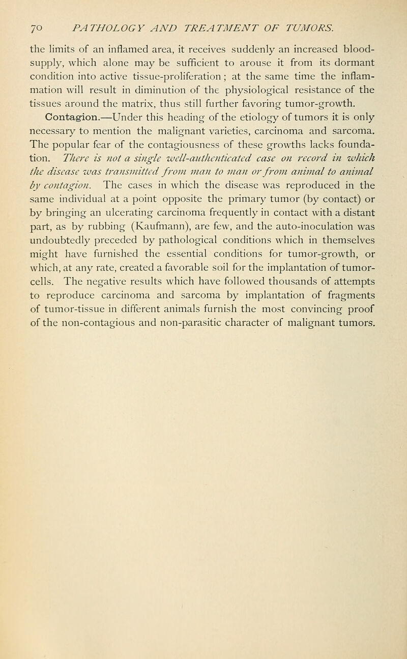 the limits of an inflamed area, it receives suddenly an increased blood- supply, which alone may be sufficient to arouse it from its dormant condition into active tissue-proliferation; at the same time the inflam- mation will result in diminution of the physiological resistance of the tissues around the matrix, thus still further favoring tumor-growth. Contagion.—Under this heading of the etiology of tumors it is only necessary to mention the malignant varieties, carcinoma and sarcoma. The popular fear of the contagiousness of these growths lacks founda- tion. There is not a single well-authenticated case on record in which the disease was transmitted from man to man or from animal to animal by contagion. The cases in which the disease was reproduced in the same individual at a point opposite the primary tumor (by contact) or by bringing an ulcerating carcinoma frequently in contact with a distant part, as by rubbing (Kaufmann), are few, and the auto-inoculation was undoubtedly preceded by pathological conditions which in themselves might have furnished the essential conditions for tumor-growth, or which, at any rate, created a favorable soil for the implantation of tumor- cells. The negative results which have followed thousands of attempts to reproduce carcinoma and sarcoma by implantation of fragments of tumor-tissue in different animals furnish the most convincing proof of the non-contagious and non-parasitic character of malignant tumors.