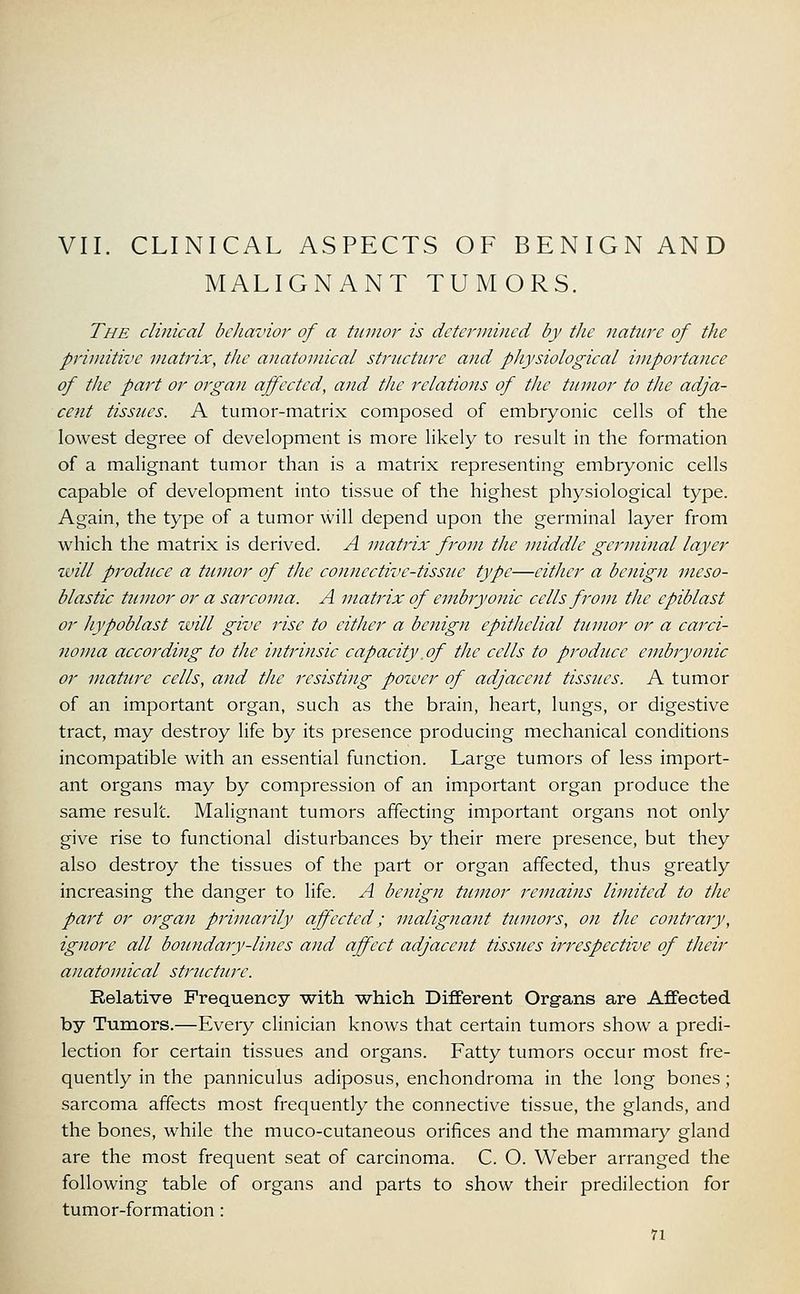 VII. CLINICAL ASPECTS OF BENIGN AND MALIGNANT TUMORS. The clinical behavior of a tumor is determined by the nature of the primitive matrix, the anatomical structure and physiological importance of the part or organ affected, and the relations of the tumor to the adja- cent tissues. A tumor-matrix composed of embryonic cells of the lowest degree of development is more likely to result in the formation of a malignant tumor than is a matrix representing embryonic cells capable of development into tissue of the highest physiological type. Again, the type of a tumor will depend upon the germinal layer from which the matrix is derived. A matrix from the middle germinal layer will produce a tumor of the connective-tissue type—cither a benign meso- blastic tumor or a sarcoma. A matrix of embryonic cells from the epiblast or hypoblast will give rise to either a benign epithelial tumor or a carci- noma according to the intrinsic capacity of the cells to produce embryonic or mature cells, and the resisting power of adjacent tissues. A tumor of an important organ, such as the brain, heart, lungs, or digestive tract, may destroy life by its presence producing mechanical conditions incompatible with an essential function. Large tumors of less import- ant organs may by compression of an important organ produce the same result. Malignant tumors affecting important organs not only give rise to functional disturbances by their mere presence, but they also destroy the tissues of the part or organ affected, thus greatly increasing the danger to life. A benign tumor remains limited to the part or organ primarily affected; malignant tumors, on the contrary, ignore all boundary-lines and affect adjacent tissues irrespective of their anatomical structure. Relative Frequency with -which Different Organs are Affected by Tumors.—Eveiy clinician knows that certain tumors show a predi- lection for certain tissues and organs. Fatty tumors occur most fre- quently in the panniculus adiposus, enchondroma in the long bones; sarcoma affects most frequently the connective tissue, the glands, and the bones, while the muco-cutaneous orifices and the mammary gland are the most frequent seat of carcinoma. C. O. Weber arranged the following table of organs and parts to show their predilection for tumor-formation :