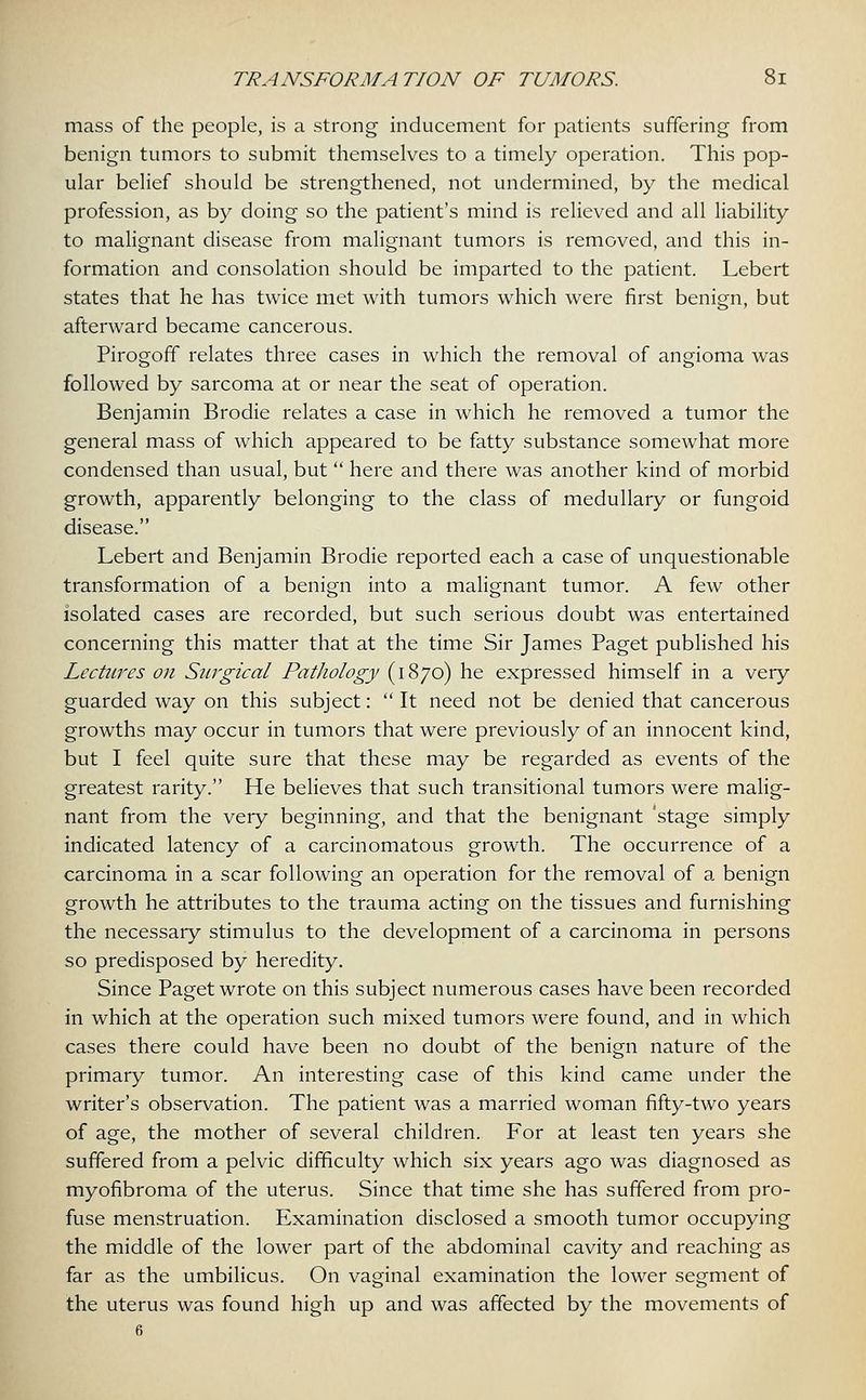 mass of the people, is a strong inducement for patients suffering from benign tumors to submit themselves to a timely operation. This pop- ular belief should be strengthened, not undermined, by the medical profession, as by doing so the patient's mind is relieved and all liability to malignant disease from malignant tumors is removed, and this in- formation and consolation should be imparted to the patient. Lebert states that he has twice met with tumors which were first benign, but afterward became cancerous. Pirogoff relates three cases in which the removal of angioma was followed by sarcoma at or near the seat of operation. Benjamin Brodie relates a case in which he removed a tumor the general mass of which appeared to be fatty substance somewhat more condensed than usual, but  here and there was another kind of morbid growth, apparently belonging to the class of medullary or fungoid disease. Lebert and Benjamin Brodie reported each a case of unquestionable transformation of a benign into a malignant tumor. A few other isolated cases are recorded, but such serious doubt was entertained concerning this matter that at the time Sir James Paget published his Lectures on Surgical PatJwlogy (1870) he expressed himself in a very guarded way on this subject:  It need not be denied that cancerous growths may occur in tumors that were previously of an innocent kind, but I feel quite sure that these may be regarded as events of the greatest rarity. He believes that such transitional tumors were malig- nant from the very beginning, and that the benignant 'stage simply indicated latency of a carcinomatous growth. The occurrence of a carcinoma in a scar following an operation for the removal of a benign growth he attributes to the trauma acting on the tissues and furnishing the necessary stimulus to the development of a carcinoma in persons so predisposed by heredity. Since Paget wrote on this subject numerous cases have been recorded in which at the operation such mixed tumors were found, and in which cases there could have been no doubt of the benign nature of the primary tumor. An interesting case of this kind came under the writer's observation. The patient was a married woman fifty-two years of age, the mother of several children. For at least ten years she suffered from a pelvic difficulty which six years ago was diagnosed as myofibroma of the uterus. Since that time she has suffered from pro- fuse menstruation. Examination disclosed a smooth tumor occupying the middle of the lower part of the abdominal cavity and reaching as far as the umbilicus. On vaginal examination the lower segment of the uterus was found high up and was affected by the movements of