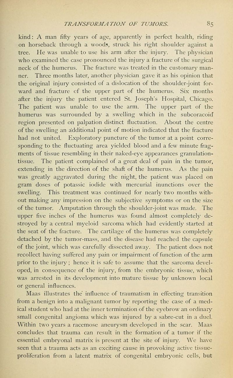 kind: A man fifty years of age, apparently in perfect health, riding on horseback through a woods, struck his right shoulder against a tree. He was unable to use his arm after the injury. The physician who examined the case pronounced the injury a fracture of the surgical neck of the humerus. The fracture was treated in the customary man- ner. Three months later, another physician gave it as his opinion that the original injury consisted of a dislocation of the shoulder-joint for- ward and fracture cf the upper part of the humerus. Six months after the injury the patient entered St. Joseph's Hospital, Chicago. The patient was unable to use the arm. The upper part of the humerus was surrounded by a swelling which in the subcoracoid region presented on palpation distinct fluctuation. About the centre of the swelling an additional point of motion indicated that the fracture had not united. Exploratory puncture of the tumor at a point corre- sponding to the fluctuating area yielded blood and a few minute frag- ments of tissue resembling in their naked-eye appearances granulation- tissue. The patient complained of a great deal of pain in the tumor, extending in the direction of the shaft of the humerus. As the pain was greatly aggravated during the night, the patient was placed on gram doses of potassic iodide with mercurial inunctions over the swelling. This treatment was continued for nearly two months with- out making any impression on the subjective symptoms or on the size of the tumor. Amputation through the shoulder-joint was made. The upper five inches of the humerus was found almost completely de- stroyed by a central myeloid sarcoma which had evidently started at the seat of the fracture. The cartilage of the humerus was completely detached by the tumor-mass, and the disease had reached the capsule of the joint, which was carefully dissected away. The patient does not recollect having suffered any pain or impairment of function of the arm prior to the injury; hence it is safe to assume that the sarcoma devel- oped, in consequence of the injury, from the embryonic tissue, which was arrested in its development into mature tissue by unknown local or general influences. Maas illustrates the' influence of traumatism in effecting transition from a benign into a malignant tumor by reporting the case of a med- ical student who had at the inner termination of the eyebrow an ordinary small congenital angioma which was injured by a sabre-cut in a duel Within two years a racemose aneurysm developed in the scar. Maas concludes that trauma can result in the formation of a tumor if the essential embryonal matrix is present at the site of injury. We have seen that a trauma acts as an exciting cause in provoking active tissue- proliferation from a latent matrix of congenital embryonic cells, but