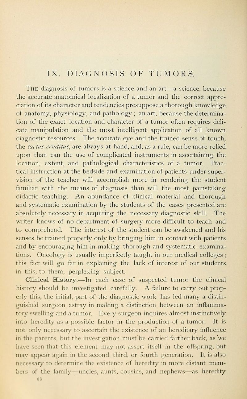 IX. DIAGNOSIS OF TUMORS. The diagnosis of tumors is a science and an art—a science, because the accurate anatomical localization of a tumor and the correct appre- ciation of its character and tendencies presuppose a thorough knowledge of anatomy, physiology, and pathology; an art, because the determina- tion of the exact location and character of a tumor often requires deli- cate manipulation and the most intelligent application of all known diagnostic resources. The accurate eye and the trained sense of touch, the tactus eruditus; are always at hand, and, as a rule, can be more relied upon than can the use of complicated instruments in ascertaining the location, extent, and pathological characteristics of a tumor. Prac- tical instruction at the bedside and examination of patients under super- vision of the teacher will accomplish more in rendering the student familiar with the means of diagnosis than will the most painstaking- didactic teaching. An abundance of clinical material and thorough and systematic examination by the students of the cases presented are absolutely necessary in acquiring the necessary diagnostic skill. The writer knows of no department of surgery more difficult to teach and to comprehend. The interest of the student can be awakened and his senses be trained properly only by bringing him in contact with patients and by encouraging him in making thorough and systematic examina- tions. Oncology is usually imperfectly taught in our medical colleges; this fact will go far in explaining the lack of interest of our students in this, to them, perplexing subject. Clinical History.—In each case of suspected tumor the clinical history should be investigated carefully. A failure to carry out prop- erly this, the initial, part of the diagnostic work has led many a distin- guished surgeon astray in making a distinction between an inflamma- tory swelling and a tumor. Every surgeon inquires almost instinctively into heredity as a possible factor in the production of a tumor. It is not only necessary to ascertain the existence of an hereditary influence in the parents, but the investigation must be carried farther back, as we have seen that this element may not assert itself in the offspring, but may appear again in the second, third, or fourth generation. It is also necessary to determine the existence of heredity in more distant mem- of the family—uncles, aunts, cousins, and nephews—as heredity