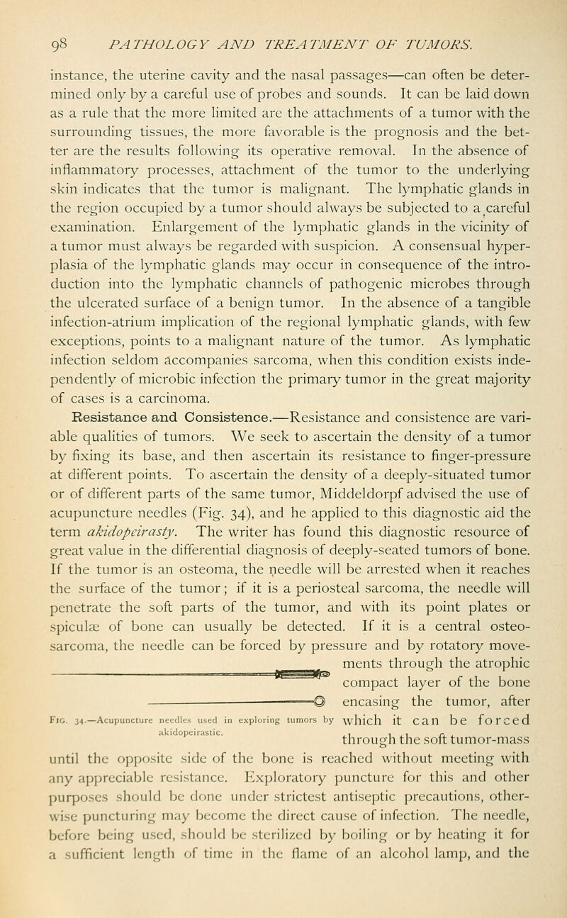 instance, the uterine cavity and the nasal passages—can often be deter- mined only by a careful use of probes and sounds. It can be laid down as a rule that the more limited are the attachments of a tumor with the surrounding tissues, the more favorable is the prognosis and the bet- ter are the results following its operative removal. In the absence of inflammatory processes, attachment of the tumor to the underlying skin indicates that the tumor is malignant. The lymphatic glands in the region occupied by a tumor should always be subjected to a careful examination. Enlargement of the lymphatic glands in the vicinity of a tumor must always be regarded with suspicion. A consensual hyper- plasia of the lymphatic glands may occur in consequence of the intro- duction into the lymphatic channels of pathogenic microbes through the ulcerated surface of a benign tumor. In the absence of a tangible infection-atrium implication of the regional lymphatic glands, with few exceptions, points to a malignant nature of the tumor. As lymphatic infection seldom accompanies sarcoma, when this condition exists inde- pendently of microbic infection the primary tumor in the great majority of cases is a carcinoma. Resistance and Consistence.—Resistance and consistence are vari- able qualities of tumors. We seek to ascertain the density of a tumor by fixing its base, and then ascertain its resistance to finger-pressure at different points. To ascertain the density of a deeply-situated tumor or of different parts of the same tumor, Middeldorpf advised the use of acupuncture needles (Fig. 34), and he applied to this diagnostic aid the term akidopcirasty. The writer has found this diagnostic resource of great value in the differential diagnosis of deeply-seated tumors of bone. If the tumor is an osteoma, the needle will be arrested when it reaches the surface of the tumor; if it is a periosteal sarcoma, the needle will penetrate the soft parts of the tumor, and with its point plates or spiculae of bone can usually be detected. If it is a central osteo- sarcoma, the needle can be forced by pressure and by rotatory move- ments through the atrophic compact layer of the bone =—@ encasing the tumor, after Fig. 34.—Acupuncture needles used in exploring tumors by which it Can be f O r C e d akidopeirastic. . , ,, - through the soft tumor-mass until the opposite side of the bone is reached without meeting with any appreciable resistance. Exploratory puncture for this and other purposes should be done under strictest antiseptic precautions, other- wise puncturing may become the direct cause of infection. The needle, before being used, should be sterilized by boiling or by heating it for a sufficient length of time in the flame of an alcohol lamp, and the