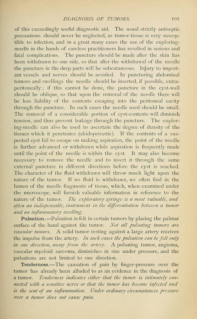of this exceedingly useful diagnostic aid. The usual strictly antiseptic precautions should never be neglected, as tumor-tissue is veiy suscep- tible to infection, and in a great many cases the use of the exploring- needle in the hands of careless practitioners has resulted in serious and fatal complications. The puncture should be made after the skin has been withdrawn to one side, so that after the withdrawal of the needle the puncture in the deep parts will be subcutaneous. Injury to import- ant vessels and nerves should be avoided. In puncturing abdominal tumors and swellings the needle should be inserted, if possible, extra- peritoneally; if this cannot be done, the puncture in the cyst-wall should be oblique, so that upon the removal of the needle there will be less liability of the contents escaping into the peritoneal cavity through the puncture. In such cases the needle used should be small. The removal of a considerable portion of cyst-contents will diminish tension, and thus prevent leakage through the puncture. The explor- ing-needle can also be used to ascertain the degree of density of the tissues which it penetrates (akidopeirastic). If the contents of a sus- pected cyst fail to escape on making aspiration, the point of the needle is further advanced or withdrawn while aspiration is frequently made until the point of the needle is within the cyst. It may also become necessary to remove the needle and to insert it through the same external puncture in different directions before the cyst is reached. The character of the fluid withdrawn will throw much light upon the nature of the tumor. If no fluid is withdrawn, we often find in the lumen of the needle fragments of tissue, which, when examined under the microscope, will furnish valuable information in reference to the nature of the tumor. The exploratory syringe is a most valuable, and often an indispensable, instrument in the differentiation between a tumor and an inflammatory swelling. Pulsation.—Pulsation is felt in certain tumors by placing the palmar surface of the hand against the tumor. Not all pulsating tumors are vascular tumors. A solid tumor resting against a large artery receives the impulse from the artery. /// such cases the pulsation can be felt only in one direction, azvay from the artery. A pulsating tumor, angioma, vascular myeloid sarcoma, diminishes in size under pressure, and the pulsations are not limited to one direction. Tenderness.—The causation of pain by finger-pressure over the tumor has already been alluded to as an evidence in the diagnosis of a tumor. Tenderness indicates either that the tumor is intimately con- nected with a sensitive nerve or that the tumor has become infected and is the seat of an inflammation. Under ordinary circumstances pressure over a tumor does not cause pain.