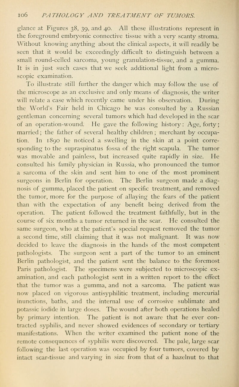 glance at Figures 38, 39, and 40. All these illustrations represent in the foreground embryonic connective tissue with a very scanty stroma. Without knowing anything about the clinical aspects, it will readily be seen that it would be exceedingly difficult to distinguish between a small round-celled sarcoma, young granulation-tissue, and a gumma. It is in just such cases that we seek additional light from a micro- scopic examination. To illustrate still further the danger which may follow the use of the microscope as an exclusive and only means of diagnosis, the writer will relate a case which recently came under his observation. During the World's Fair held in Chicago he was consulted by a Russian gentleman concerning several tumors which had developed in the scar of an operation-wound. He gave the following history: Age, forty; married; the father of several healthy children; merchant by occupa- tion. In 1890 he noticed a swelling in the skin at a point corre- sponding to the supraspinatus fossa of the right scapula. The tumor was movable and painless, but increased quite rapidly in size. He consulted his family physician in Russia, who pronounced the tumor a sarcoma of the skin and sent him to one of the most prominent surgeons in Berlin for operation. The Berlin surgeon made a diag- nosis of gumma, placed the patient on specific treatment, and removed the tumor, more for the purpose of allaying the fears of the patient than with the expectation of any benefit being derived from the operation. The patient followed the treatment faithfully, but in the course of six months a tumor returned in the scar. He consulted the same surgeon, who at the patient's special request removed the tumor a second time, still claiming that it was not malignant. It was now decided to leave the diagnosis in the hands of the most competent pathologists. The surgeon sent a part of the tumor to an eminent Berlin pathologist, and the patient sent the balance to the foremost Paris pathologist. The specimens were subjected to microscopic ex- amination, and each pathologist sent in a written report to the effect that the tumor was a gumma, and not a sarcoma. The patient was now placed on vigorous antisyphilitic treatment, including mercurial inunctions, baths, and the internal use of corrosive sublimate and potassic iodide in large doses. The wound after both operations healed by primary intention. The patient is not aware that he ever con- tracted syphilis, and never showed evidences of secondary or tertiary manifestations. When the writer examined the patient none of the remote consequences of syphilis were discovered. The pale, large scar following the last operation was occupied by four tumors, covered by intact scar-tissue and varying in size from that of a hazelnut to that